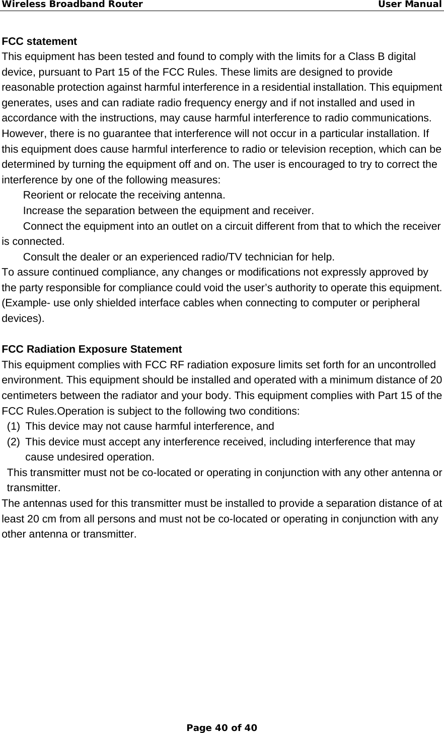 Wireless Broadband Router                                                   User Manual Page 40 of 40 FCC statement     This equipment has been tested and found to comply with the limits for a Class B digital device, pursuant to Part 15 of the FCC Rules. These limits are designed to provide reasonable protection against harmful interference in a residential installation. This equipment generates, uses and can radiate radio frequency energy and if not installed and used in accordance with the instructions, may cause harmful interference to radio communications. However, there is no guarantee that interference will not occur in a particular installation. If this equipment does cause harmful interference to radio or television reception, which can be determined by turning the equipment off and on. The user is encouraged to try to correct the interference by one of the following measures:   Reorient or relocate the receiving antenna.   Increase the separation between the equipment and receiver.   Connect the equipment into an outlet on a circuit different from that to which the receiver is connected.   Consult the dealer or an experienced radio/TV technician for help.   To assure continued compliance, any changes or modifications not expressly approved by the party responsible for compliance could void the user’s authority to operate this equipment. (Example- use only shielded interface cables when connecting to computer or peripheral devices).  FCC Radiation Exposure Statement    This equipment complies with FCC RF radiation exposure limits set forth for an uncontrolled environment. This equipment should be installed and operated with a minimum distance of 20 centimeters between the radiator and your body. This equipment complies with Part 15 of the FCC Rules.Operation is subject to the following two conditions:   (1)  This device may not cause harmful interference, and   (2)  This device must accept any interference received, including interference that may cause undesired operation.   This transmitter must not be co-located or operating in conjunction with any other antenna or transmitter. The antennas used for this transmitter must be installed to provide a separation distance of at least 20 cm from all persons and must not be co-located or operating in conjunction with any other antenna or transmitter. 