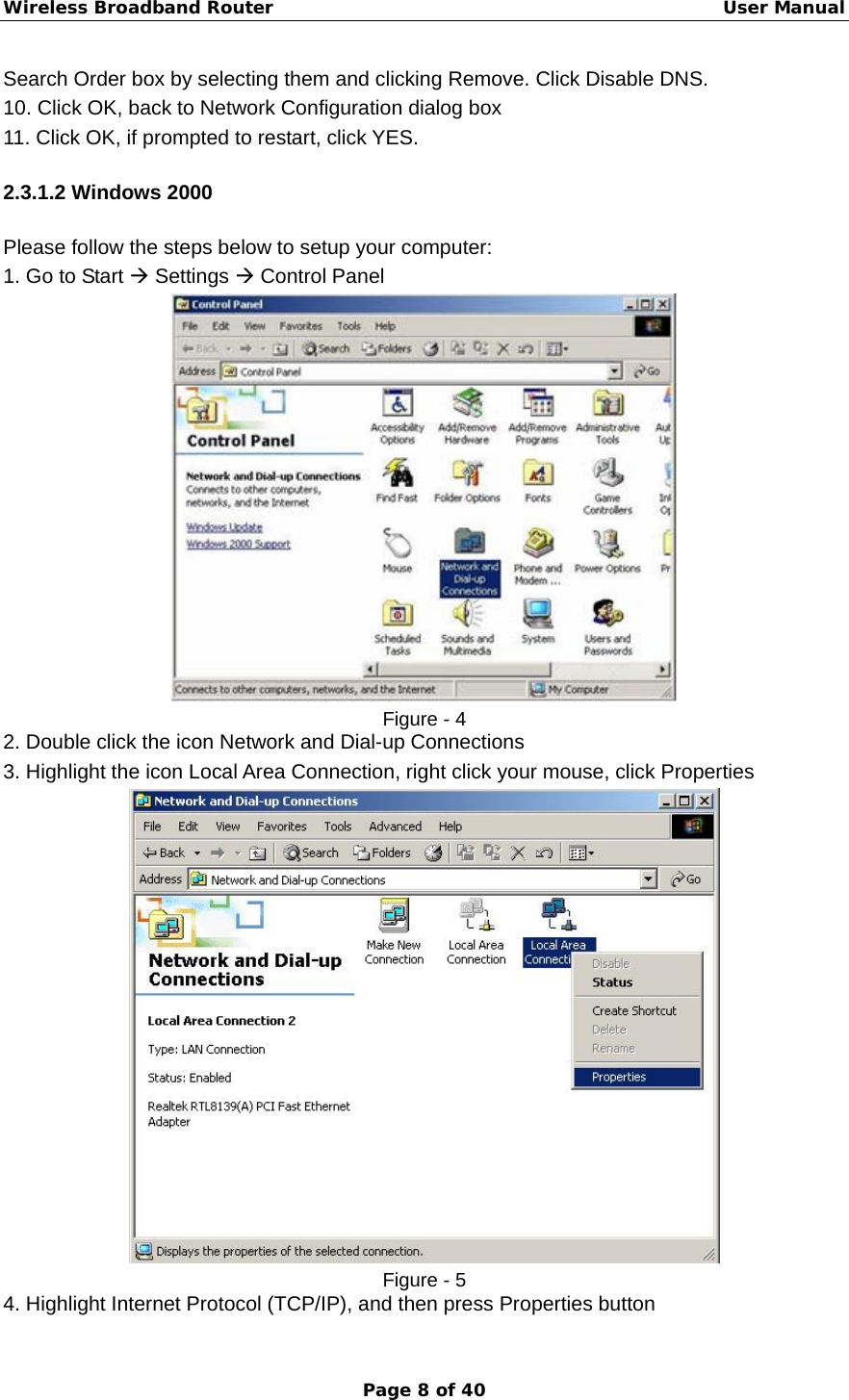 Wireless Broadband Router                                                   User Manual Page 8 of 40 Search Order box by selecting them and clicking Remove. Click Disable DNS. 10. Click OK, back to Network Configuration dialog box 11. Click OK, if prompted to restart, click YES. 2.3.1.2 Windows 2000 Please follow the steps below to setup your computer: 1. Go to Start Æ Settings Æ Control Panel  Figure - 4 2. Double click the icon Network and Dial-up Connections 3. Highlight the icon Local Area Connection, right click your mouse, click Properties  Figure - 5 4. Highlight Internet Protocol (TCP/IP), and then press Properties button 
