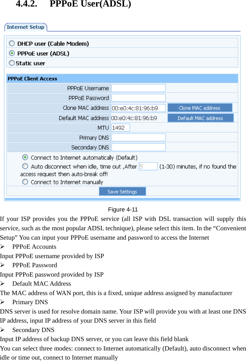 4.4.2. PPPoE User(ADSL)  Figure  4-11 If your ISP provides you the PPPoE service (all ISP with DSL transaction will supply this service, such as the most popular ADSL technique), please select this item. In the “Convenient Setup” You can input your PPPoE username and password to access the Internet ¾ PPPoE Accounts Input PPPoE username provided by ISP ¾ PPPoE Password Input PPPoE password provided by ISP ¾ Default MAC Address The MAC address of WAN port, this is a fixed, unique address assigned by manufacturer ¾ Primary DNS DNS server is used for resolve domain name. Your ISP will provide you with at least one DNS IP address, input IP address of your DNS server in this field ¾ Secondary DNS Input IP address of backup DNS server, or you can leave this field blank You can select three modes: connect to Internet automatically (Default), auto disconnect when idle or time out, connect to Internet manually 