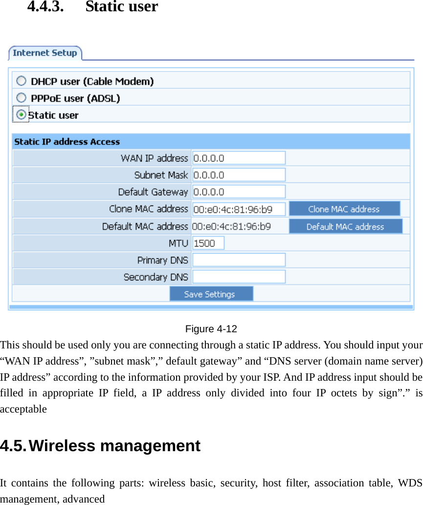 4.4.3. Static user  Figure  4-12 This should be used only you are connecting through a static IP address. You should input your “WAN IP address”, ”subnet mask”,” default gateway” and “DNS server (domain name server) IP address” according to the information provided by your ISP. And IP address input should be filled in appropriate IP field, a IP address only divided into four IP octets by sign”.” is acceptable 4.5. Wireless management It contains the following parts: wireless basic, security, host filter, association table, WDS management, advanced 