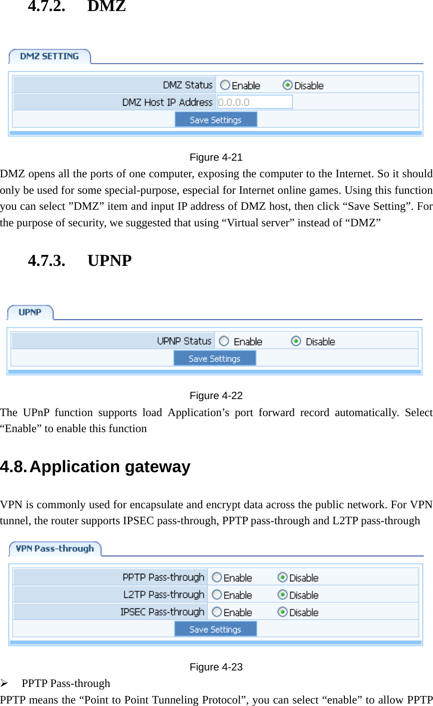 4.7.2. DMZ  Figure  4-21 DMZ opens all the ports of one computer, exposing the computer to the Internet. So it should only be used for some special-purpose, especial for Internet online games. Using this function you can select ”DMZ” item and input IP address of DMZ host, then click “Save Setting”. For the purpose of security, we suggested that using “Virtual server” instead of “DMZ” 4.7.3. UPNP  Figure  4-22 The UPnP function supports load Application’s port forward record automatically. Select “Enable” to enable this function 4.8. Application  gateway VPN is commonly used for encapsulate and encrypt data across the public network. For VPN tunnel, the router supports IPSEC pass-through, PPTP pass-through and L2TP pass-through  Figure  4-23 ¾ PPTP Pass-through PPTP means the “Point to Point Tunneling Protocol”, you can select “enable” to allow PPTP 