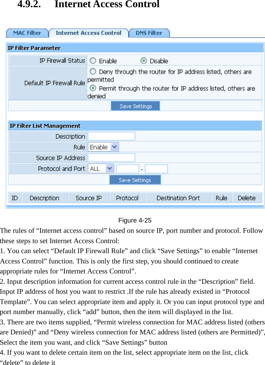 4.9.2. Internet Access Control  Figure  4-25 The rules of “Internet access control” based on source IP, port number and protocol. Follow these steps to set Internet Access Control:   1. You can select “Default IP Firewall Rule” and click “Save Settings” to enable “Internet Access Control” function. This is only the first step, you should continued to create appropriate rules for “Internet Access Control”. 2. Input description information for current access control rule in the “Description” field. Input IP address of host you want to restrict .If the rule has already existed in “Protocol Template”. You can select appropriate item and apply it. Or you can input protocol type and port number manually, click “add” button, then the item will displayed in the list. 3. There are two items supplied, “Permit wireless connection for MAC address listed (others are Denied)” and “Deny wireless connection for MAC address listed (others are Permitted)”, Select the item you want, and click “Save Settings” button 4. If you want to delete certain item on the list, select appropriate item on the list, click “delete” to delete it 