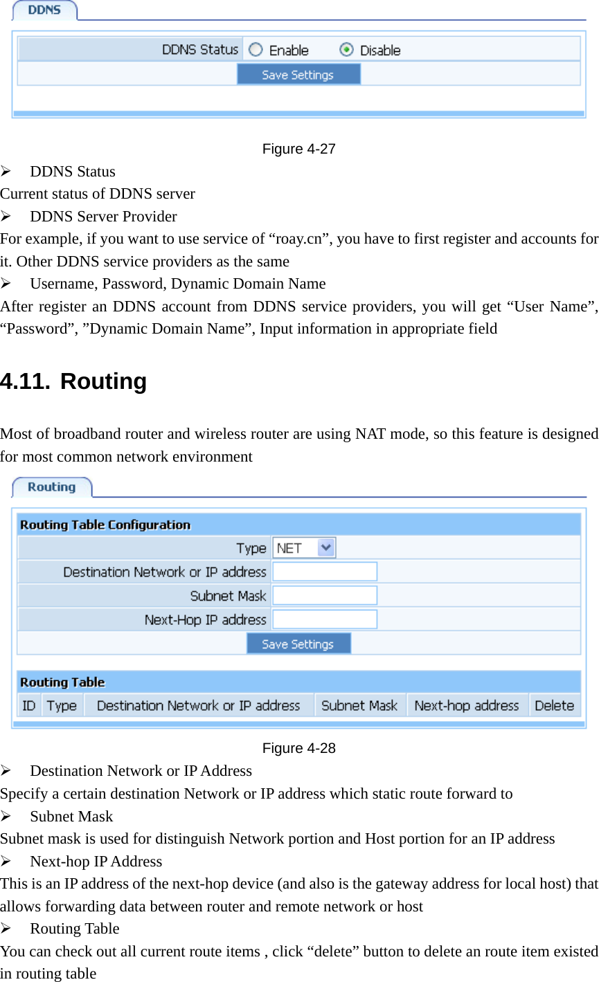  Figure  4-27 ¾ DDNS Status  Current status of DDNS server ¾ DDNS Server Provider For example, if you want to use service of “roay.cn”, you have to first register and accounts for it. Other DDNS service providers as the same ¾ Username, Password, Dynamic Domain Name After register an DDNS account from DDNS service providers, you will get “User Name”, “Password”, ”Dynamic Domain Name”, Input information in appropriate field 4.11. Routing Most of broadband router and wireless router are using NAT mode, so this feature is designed for most common network environment  Figure  4-28 ¾ Destination Network or IP Address Specify a certain destination Network or IP address which static route forward to ¾ Subnet Mask Subnet mask is used for distinguish Network portion and Host portion for an IP address ¾ Next-hop IP Address This is an IP address of the next-hop device (and also is the gateway address for local host) that allows forwarding data between router and remote network or host ¾ Routing Table You can check out all current route items , click “delete” button to delete an route item existed in routing table 