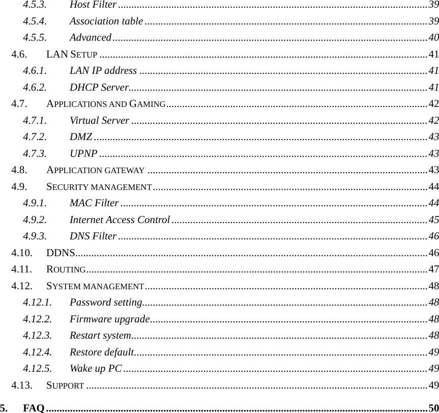4.5.3. Host Filter....................................................................................................................39 4.5.4. Association table ..........................................................................................................39 4.5.5. Advanced......................................................................................................................40 4.6. LAN SETUP ...........................................................................................................................41 4.6.1. LAN IP address ............................................................................................................41 4.6.2. DHCP Server................................................................................................................41 4.7. APPLICATIONS AND GAMING..................................................................................................42 4.7.1. Virtual Server ...............................................................................................................42 4.7.2. DMZ .............................................................................................................................43 4.7.3. UPNP ...........................................................................................................................43 4.8. APPLICATION GATEWAY .........................................................................................................43 4.9. SECURITY MANAGEMENT.......................................................................................................44 4.9.1. MAC Filter ...................................................................................................................44 4.9.2. Internet Access Control................................................................................................45 4.9.3. DNS Filter....................................................................................................................46 4.10. DDNS....................................................................................................................................46 4.11. ROUTING................................................................................................................................47 4.12. SYSTEM MANAGEMENT..........................................................................................................48 4.12.1. Password setting...........................................................................................................48 4.12.2. Firmware upgrade........................................................................................................48 4.12.3. Restart system...............................................................................................................48 4.12.4. Restore default..............................................................................................................49 4.12.5. Wake up PC..................................................................................................................49 4.13. SUPPORT ................................................................................................................................49 5. FAQ...............................................................................................................................................50  