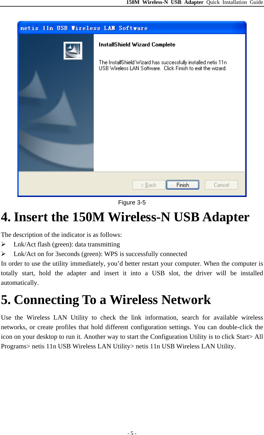 150M Wireless-N USB Adapter Quick Installation Guide - 5 -  Figure 3-5 4. Insert the 150M Wireless-N USB Adapter The description of the indicator is as follows: ¾ Lnk/Act flash (green): data transmitting ¾ Lnk/Act on for 3seconds (green): WPS is successfully connected In order to use the utility immediately, you’d better restart your computer. When the computer is totally start, hold the adapter and insert it into a USB slot, the driver will be installed automatically. 5. Connecting To a Wireless Network Use the Wireless LAN Utility to check the link information, search for available wireless networks, or create profiles that hold different configuration settings. You can double-click the icon on your desktop to run it. Another way to start the Configuration Utility is to click Start&gt; All Programs&gt; netis 11n USB Wireless LAN Utility&gt; netis 11n USB Wireless LAN Utility. 