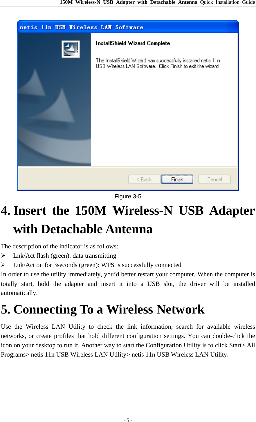 150M Wireless-N USB Adapter with Detachable Antenna Quick Installation Guide - 5 -  Figure 3-5 4. Insert the 150M Wireless-N USB Adapter with Detachable Antenna The description of the indicator is as follows: ¾ Lnk/Act flash (green): data transmitting ¾ Lnk/Act on for 3seconds (green): WPS is successfully connected In order to use the utility immediately, you’d better restart your computer. When the computer is totally start, hold the adapter and insert it into a USB slot, the driver will be installed automatically. 5. Connecting To a Wireless Network Use the Wireless LAN Utility to check the link information, search for available wireless networks, or create profiles that hold different configuration settings. You can double-click the icon on your desktop to run it. Another way to start the Configuration Utility is to click Start&gt; All Programs&gt; netis 11n USB Wireless LAN Utility&gt; netis 11n USB Wireless LAN Utility. 