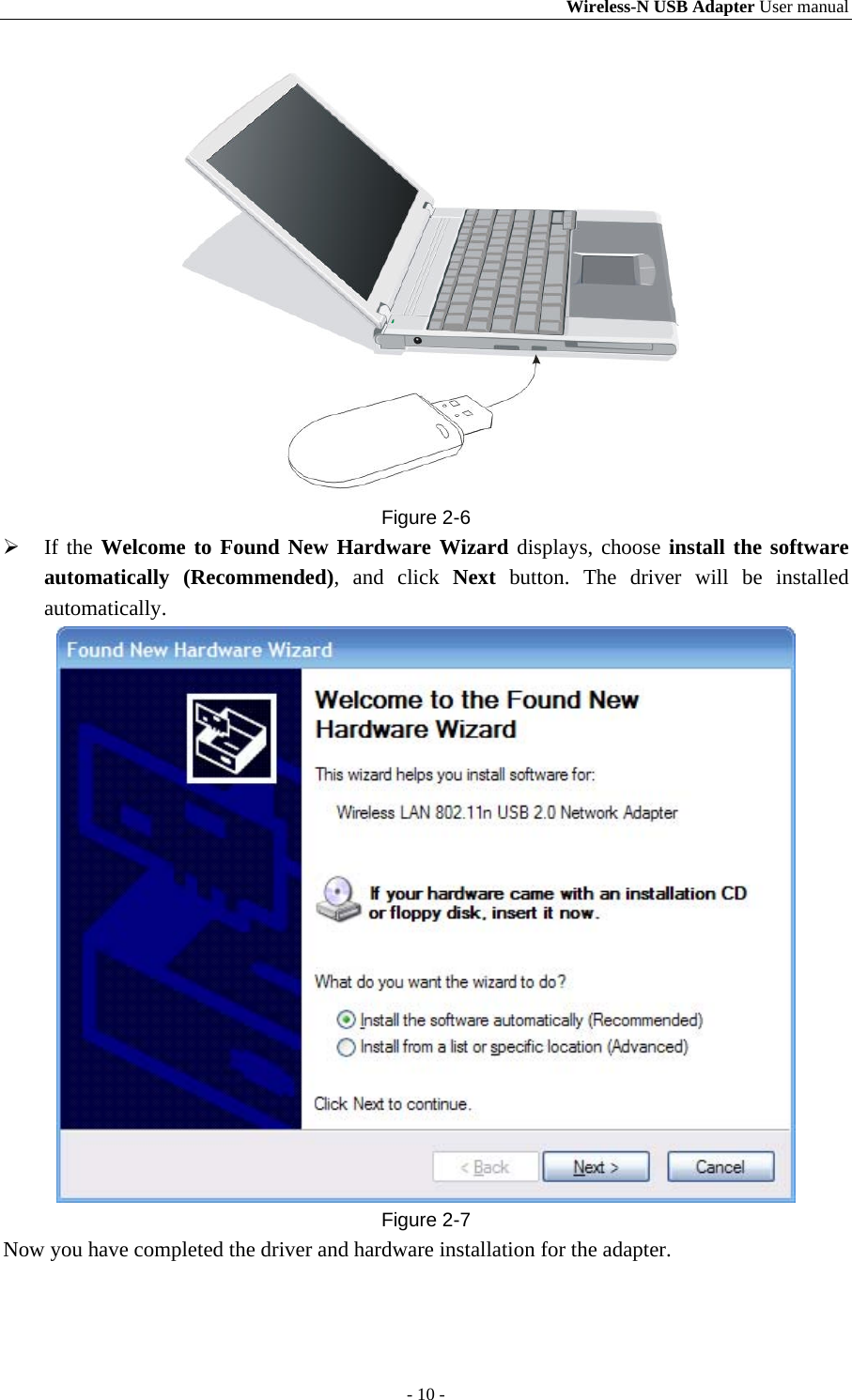 Wireless-N USB Adapter User manual - 10 -  Figure 2-6  If the Welcome to Found New Hardware Wizard displays, choose install the software automatically (Recommended), and click Next button. The driver will be installed automatically.  Figure 2-7 Now you have completed the driver and hardware installation for the adapter. 