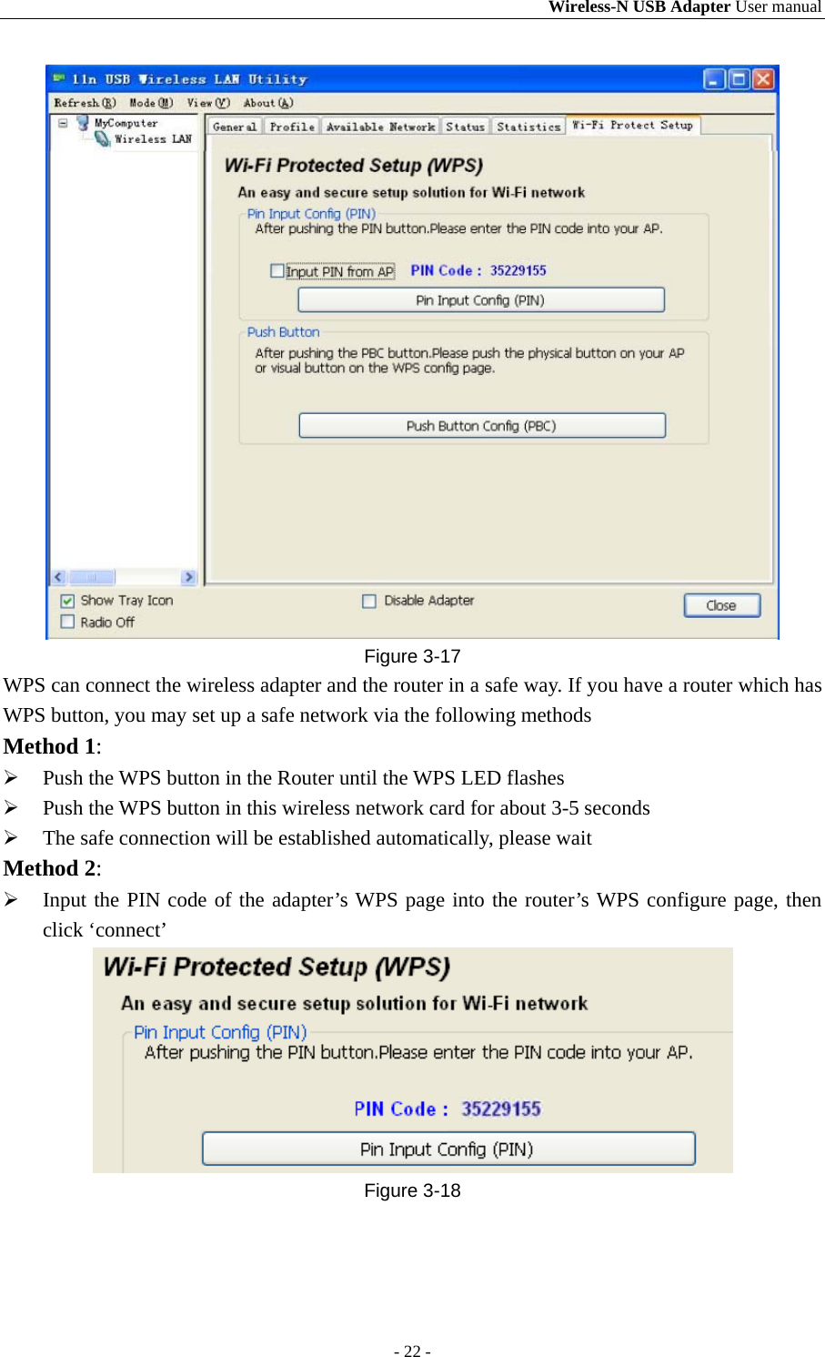 Wireless-N USB Adapter User manual - 22 -  Figure 3-17 WPS can connect the wireless adapter and the router in a safe way. If you have a router which has WPS button, you may set up a safe network via the following methods Method 1:  Push the WPS button in the Router until the WPS LED flashes  Push the WPS button in this wireless network card for about 3-5 seconds  The safe connection will be established automatically, please wait Method 2:  Input the PIN code of the adapter’s WPS page into the router’s WPS configure page, then click ‘connect’  Figure 3-18 