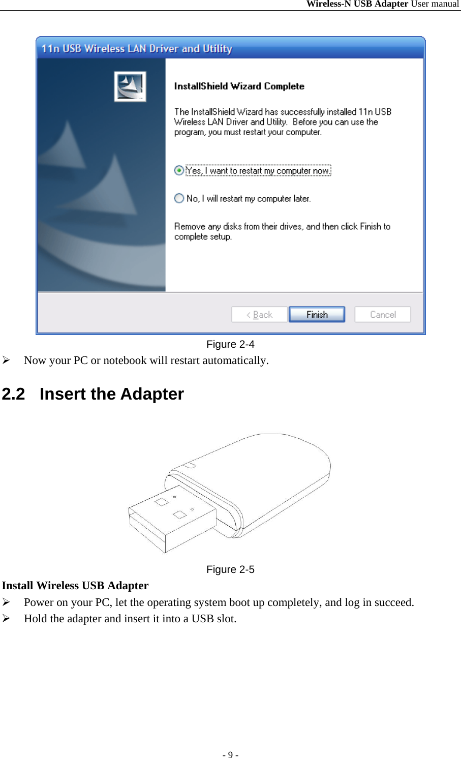 Wireless-N USB Adapter User manual - 9 -  Figure 2-4  Now your PC or notebook will restart automatically. 2.2 Insert the Adapter  Figure 2-5 Install Wireless USB Adapter  Power on your PC, let the operating system boot up completely, and log in succeed.  Hold the adapter and insert it into a USB slot. 