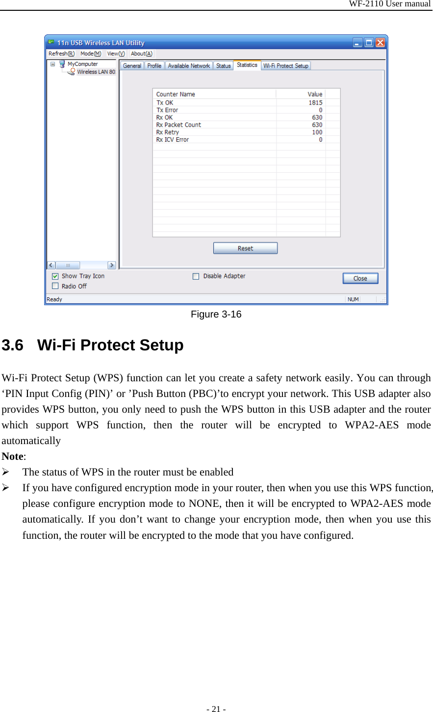 WF-2110 User manual - 21 -  Figure 3-16 3.6  Wi-Fi Protect Setup Wi-Fi Protect Setup (WPS) function can let you create a safety network easily. You can through ‘PIN Input Config (PIN)’ or ’Push Button (PBC)’to encrypt your network. This USB adapter also provides WPS button, you only need to push the WPS button in this USB adapter and the router which support WPS function, then the router will be encrypted to WPA2-AES mode automatically Note: ¾ The status of WPS in the router must be enabled ¾ If you have configured encryption mode in your router, then when you use this WPS function, please configure encryption mode to NONE, then it will be encrypted to WPA2-AES mode automatically. If you don’t want to change your encryption mode, then when you use this function, the router will be encrypted to the mode that you have configured. 