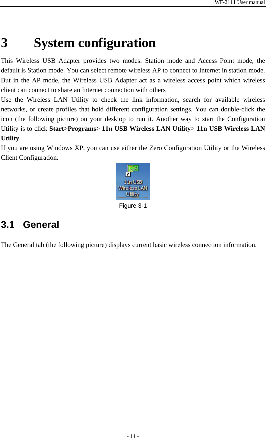 WF-2111 User manual - 11 -  3 System configuration This Wireless USB Adapter provides two modes: Station mode and Access Point mode, the default is Station mode. You can select remote wireless AP to connect to Internet in station mode. But in the AP mode, the Wireless USB Adapter act as a wireless access point which wireless client can connect to share an Internet connection with others Use the Wireless LAN Utility to check the link information, search for available wireless networks, or create profiles that hold different configuration settings. You can double-click the icon (the following picture) on your desktop to run it. Another way to start the Configuration Utility is to click Start&gt;Programs&gt; 11n USB Wireless LAN Utility&gt; 11n USB Wireless LAN Utility. If you are using Windows XP, you can use either the Zero Configuration Utility or the Wireless Client Configuration.  Figure 3-1 3.1 General The General tab (the following picture) displays current basic wireless connection information. 