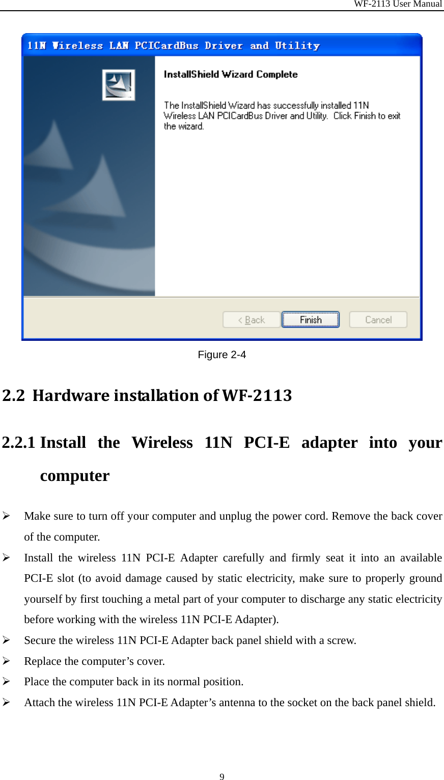 WF-2113 User Manual 9 Figure 2-4 2.2 HardwareinstallationofWF21132.2.1 Install the Wireless 11N PCI-E adapter into your computer ¾ Make sure to turn off your computer and unplug the power cord. Remove the back cover of the computer. ¾ Install the wireless 11N PCI-E Adapter carefully and firmly seat it into an available PCI-E slot (to avoid damage caused by static electricity, make sure to properly ground yourself by first touching a metal part of your computer to discharge any static electricity before working with the wireless 11N PCI-E Adapter). ¾ Secure the wireless 11N PCI-E Adapter back panel shield with a screw. ¾ Replace the computer’s cover. ¾ Place the computer back in its normal position. ¾ Attach the wireless 11N PCI-E Adapter’s antenna to the socket on the back panel shield. 