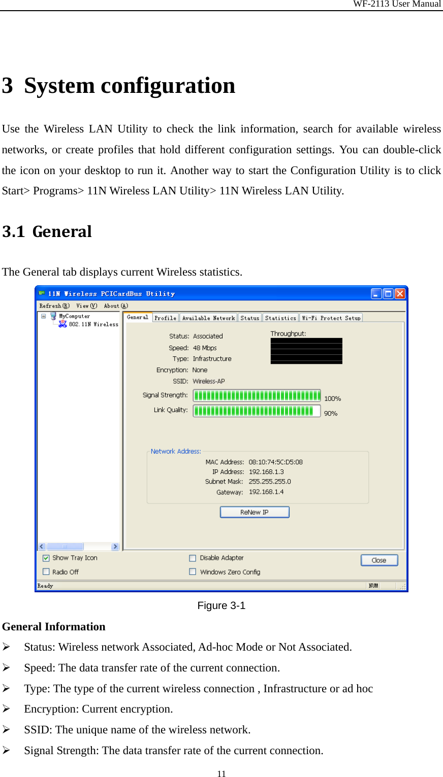 WF-2113 User Manual 11 3 System configuration Use the Wireless LAN Utility to check the link information, search for available wireless networks, or create profiles that hold different configuration settings. You can double-click the icon on your desktop to run it. Another way to start the Configuration Utility is to click Start&gt; Programs&gt; 11N Wireless LAN Utility&gt; 11N Wireless LAN Utility. 3.1 GeneralThe General tab displays current Wireless statistics. Figure 3-1 General Information ¾ Status: Wireless network Associated, Ad-hoc Mode or Not Associated. ¾ Speed: The data transfer rate of the current connection. ¾ Type: The type of the current wireless connection , Infrastructure or ad hoc ¾ Encryption: Current encryption. ¾ SSID: The unique name of the wireless network. ¾ Signal Strength: The data transfer rate of the current connection. 