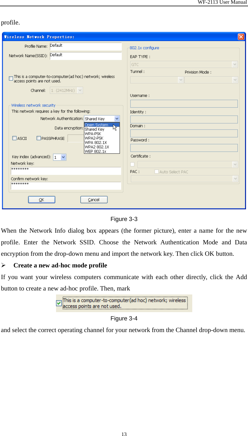 WF-2113 User Manual 13 profile. Figure 3-3 When the Network Info dialog box appears (the former picture), enter a name for the new profile. Enter the Network SSID. Choose the Network Authentication Mode and Data encryption from the drop-down menu and import the network key. Then click OK button.   ¾ Create a new ad-hoc mode profile If you want your wireless computers communicate with each other directly, click the Add button to create a new ad-hoc profile. Then, mark Figure 3-4 and select the correct operating channel for your network from the Channel drop-down menu. 