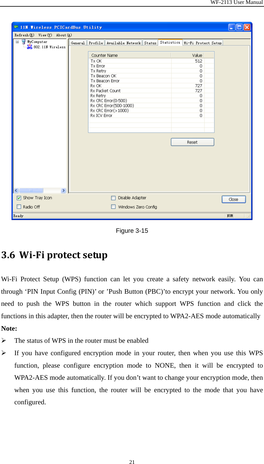 WF-2113 User Manual 21 Figure 3-15 3.6 WiFiprotectsetupWi-Fi Protect Setup (WPS) function can let you create a safety network easily. You can through ‘PIN Input Config (PIN)’ or ’Push Button (PBC)’to encrypt your network. You only need to push the WPS button in the router which support WPS function and click the functions in this adapter, then the router will be encrypted to WPA2-AES mode automatically Note: ¾ The status of WPS in the router must be enabled ¾ If you have configured encryption mode in your router, then when you use this WPS function, please configure encryption mode to NONE, then it will be encrypted to WPA2-AES mode automatically. If you don’t want to change your encryption mode, then when you use this function, the router will be encrypted to the mode that you have configured. 