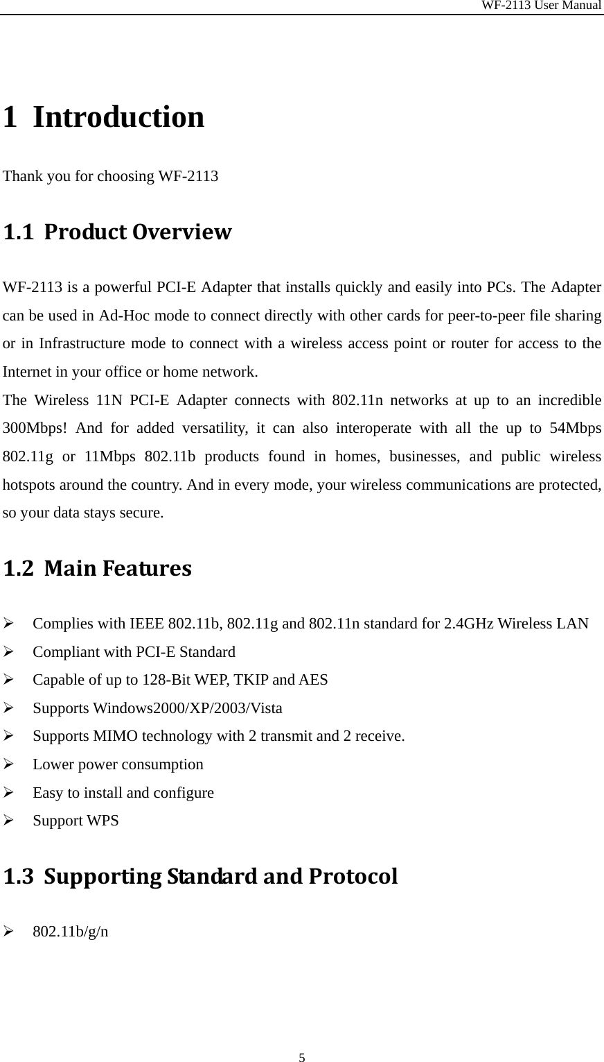 WF-2113 User Manual 5 1 Introduction Thank you for choosing WF-2113 1.1 ProductOverviewWF-2113 is a powerful PCI-E Adapter that installs quickly and easily into PCs. The Adapter can be used in Ad-Hoc mode to connect directly with other cards for peer-to-peer file sharing or in Infrastructure mode to connect with a wireless access point or router for access to the Internet in your office or home network. The Wireless 11N PCI-E Adapter connects with 802.11n networks at up to an incredible 300Mbps! And for added versatility, it can also interoperate with all the up to 54Mbps 802.11g or 11Mbps 802.11b products found in homes, businesses, and public wireless hotspots around the country. And in every mode, your wireless communications are protected, so your data stays secure. 1.2 MainFeatures¾ Complies with IEEE 802.11b, 802.11g and 802.11n standard for 2.4GHz Wireless LAN ¾ Compliant with PCI-E Standard ¾ Capable of up to 128-Bit WEP, TKIP and AES ¾ Supports Windows2000/XP/2003/Vista ¾ Supports MIMO technology with 2 transmit and 2 receive. ¾ Lower power consumption ¾ Easy to install and configure ¾ Support WPS 1.3 SupportingStandardandProtocol¾ 802.11b/g/n 