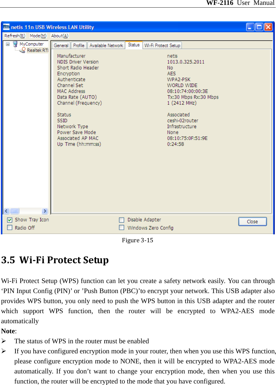 WF-2116 User Manual Figure3‐15 3.5 WiFiProtectSetupWi-Fi Protect Setup (WPS) function can let you create a safety network easily. You can through ‘PIN Input Config (PIN)’ or ’Push Button (PBC)’to encrypt your network. This USB adapter also provides WPS button, you only need to push the WPS button in this USB adapter and the router which support WPS function, then the router will be encrypted to WPA2-AES mode automatically Note: ¾ The status of WPS in the router must be enabled ¾ If you have configured encryption mode in your router, then when you use this WPS function, please configure encryption mode to NONE, then it will be encrypted to WPA2-AES mode automatically. If you don’t want to change your encryption mode, then when you use this function, the router will be encrypted to the mode that you have configured. 