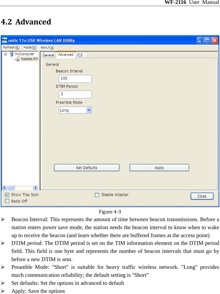 WF-2116 User Manual 4.2 AdvancedFigure4‐3 ¾ Beacon Interval: This represents the amount of time between beacon transmissions. Before a station enters power save mode, the station needs the beacon interval to know when to wake up to receive the beacon (and learn whether there are buffered frames at the access point) ¾ DTIM period: The DTIM period is set on the TIM information element on the DTIM period field. This field is one byte and represents the number of beacon intervals that must go by before a new DTIM is sent. ¾ Preamble Mode: &quot;Short&quot; is suitable for heavy traffic wireless network. &quot;Long&quot; provides much communication reliability; the default setting is &quot;Short” ¾ Set defaults: Set the options in advanced to default ¾ Apply: Save the options 