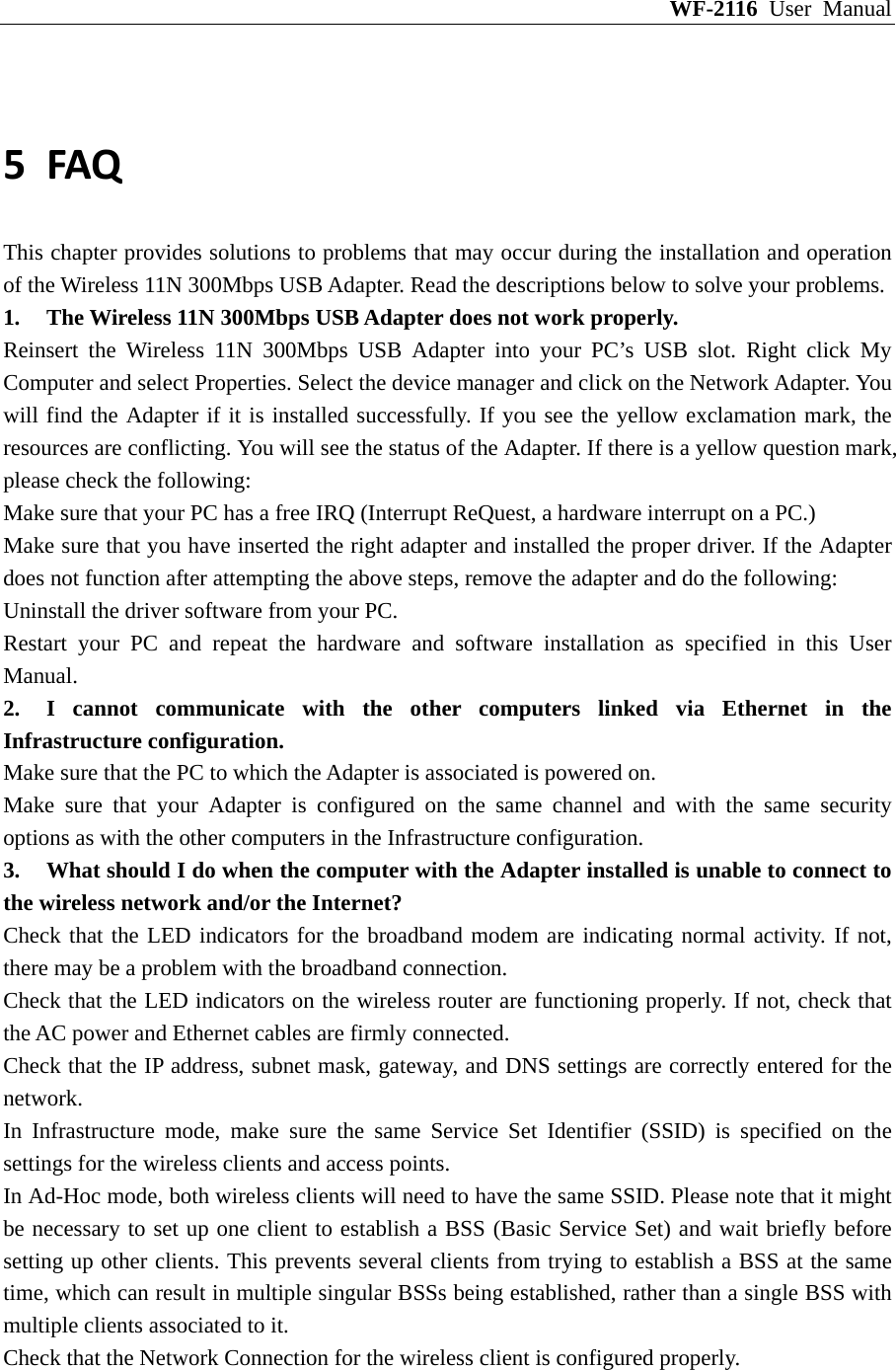 WF-2116 User Manual  5 FAQThis chapter provides solutions to problems that may occur during the installation and operation of the Wireless 11N 300Mbps USB Adapter. Read the descriptions below to solve your problems.   1.  The Wireless 11N 300Mbps USB Adapter does not work properly. Reinsert the Wireless 11N 300Mbps USB Adapter into your PC’s USB slot. Right click My Computer and select Properties. Select the device manager and click on the Network Adapter. You will find the Adapter if it is installed successfully. If you see the yellow exclamation mark, the resources are conflicting. You will see the status of the Adapter. If there is a yellow question mark, please check the following: Make sure that your PC has a free IRQ (Interrupt ReQuest, a hardware interrupt on a PC.) Make sure that you have inserted the right adapter and installed the proper driver. If the Adapter does not function after attempting the above steps, remove the adapter and do the following: Uninstall the driver software from your PC. Restart your PC and repeat the hardware and software installation as specified in this User Manual. 2.  I cannot communicate with the other computers linked via Ethernet in the Infrastructure configuration. Make sure that the PC to which the Adapter is associated is powered on. Make sure that your Adapter is configured on the same channel and with the same security options as with the other computers in the Infrastructure configuration. 3.  What should I do when the computer with the Adapter installed is unable to connect to the wireless network and/or the Internet? Check that the LED indicators for the broadband modem are indicating normal activity. If not, there may be a problem with the broadband connection. Check that the LED indicators on the wireless router are functioning properly. If not, check that the AC power and Ethernet cables are firmly connected. Check that the IP address, subnet mask, gateway, and DNS settings are correctly entered for the network. In Infrastructure mode, make sure the same Service Set Identifier (SSID) is specified on the settings for the wireless clients and access points. In Ad-Hoc mode, both wireless clients will need to have the same SSID. Please note that it might be necessary to set up one client to establish a BSS (Basic Service Set) and wait briefly before setting up other clients. This prevents several clients from trying to establish a BSS at the same time, which can result in multiple singular BSSs being established, rather than a single BSS with multiple clients associated to it. Check that the Network Connection for the wireless client is configured properly. 