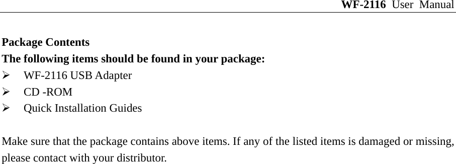 WF-2116 User Manual Package Contents The following items should be found in your package: ¾ WF-2116 USB Adapter ¾ CD -ROM ¾ Quick Installation Guides  Make sure that the package contains above items. If any of the listed items is damaged or missing, please contact with your distributor. 