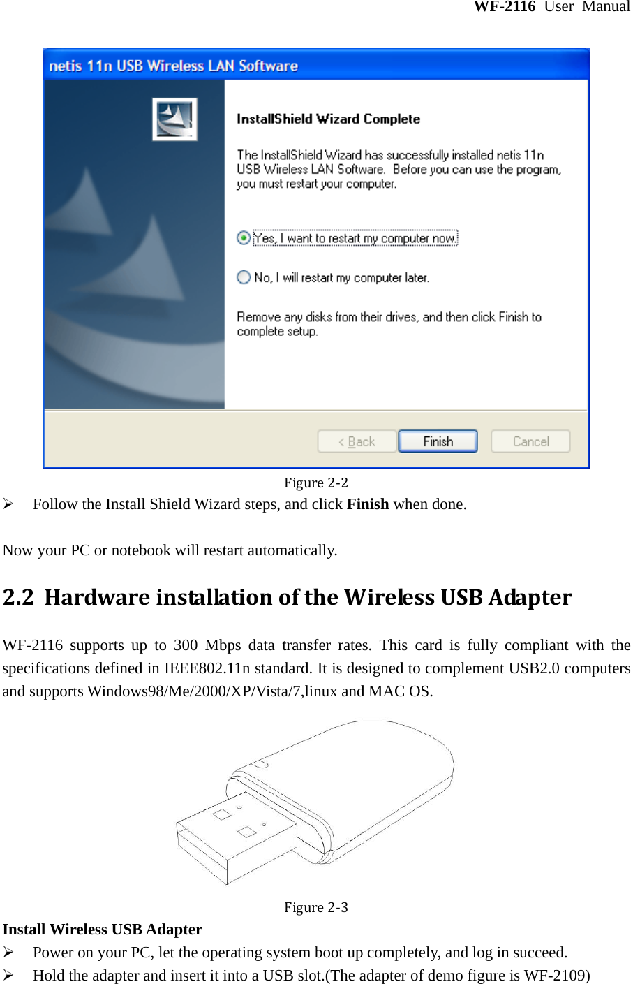 WF-2116 User Manual Figure2‐2 ¾ Follow the Install Shield Wizard steps, and click Finish when done.  Now your PC or notebook will restart automatically. 2.2 HardwareinstallationoftheWirelessUSBAdapterWF-2116 supports up to 300 Mbps data transfer rates. This card is fully compliant with the specifications defined in IEEE802.11n standard. It is designed to complement USB2.0 computers and supports Windows98/Me/2000/XP/Vista/7,linux and MAC OS. Figure2‐3Install Wireless USB Adapter ¾ Power on your PC, let the operating system boot up completely, and log in succeed. ¾ Hold the adapter and insert it into a USB slot.(The adapter of demo figure is WF-2109) 