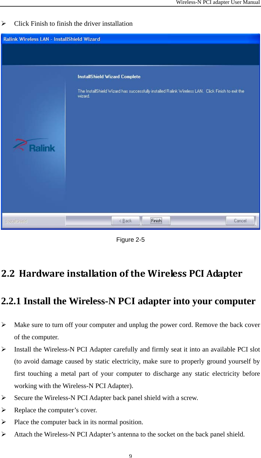 Wireless-N PCI adapter User Manual 9  Click Finish to finish the driver installation  Figure 2-5 2.2 HardwareinstallationoftheWirelessPCIAdapter2.2.1 Install the Wireless-N PCI adapter into your computer  Make sure to turn off your computer and unplug the power cord. Remove the back cover of the computer.  Install the Wireless-N PCI Adapter carefully and firmly seat it into an available PCI slot (to avoid damage caused by static electricity, make sure to properly ground yourself by first touching a metal part of your computer to discharge any static electricity before working with the Wireless-N PCI Adapter).  Secure the Wireless-N PCI Adapter back panel shield with a screw.  Replace the computer’s cover.  Place the computer back in its normal position.  Attach the Wireless-N PCI Adapter’s antenna to the socket on the back panel shield. 