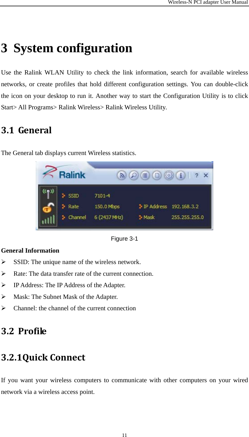 Wireless-N PCI adapter User Manual 11 3 System configuration Use the Ralink WLAN Utility to check the link information, search for available wireless networks, or create profiles that hold different configuration settings. You can double-click the icon on your desktop to run it. Another way to start the Configuration Utility is to click Start&gt; All Programs&gt; Ralink Wireless&gt; Ralink Wireless Utility. 3.1 GeneralThe General tab displays current Wireless statistics. Figure 3-1 General Information  SSID: The unique name of the wireless network.  Rate: The data transfer rate of the current connection.  IP Address: The IP Address of the Adapter.  Mask: The Subnet Mask of the Adapter.  Channel: the channel of the current connection 3.2 Profile3.2.1 QuickConnectIf you want your wireless computers to communicate with other computers on your wired network via a wireless access point.   