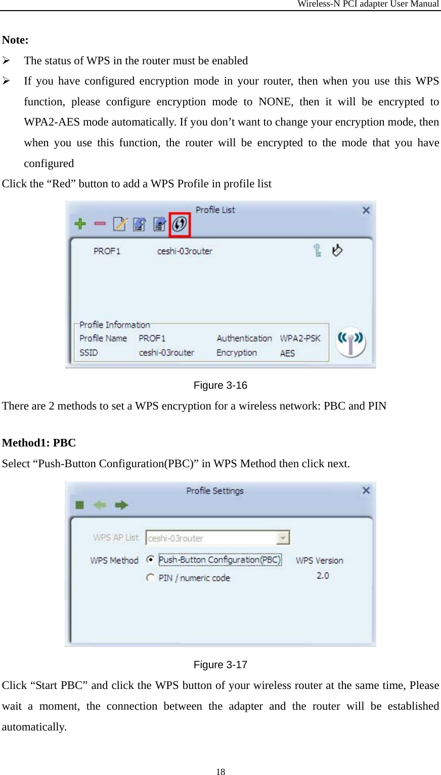 Wireless-N PCI adapter User Manual 18 Note:  The status of WPS in the router must be enabled  If you have configured encryption mode in your router, then when you use this WPS function, please configure encryption mode to NONE, then it will be encrypted to WPA2-AES mode automatically. If you don’t want to change your encryption mode, then when you use this function, the router will be encrypted to the mode that you have configured Click the “Red” button to add a WPS Profile in profile list  Figure 3-16 There are 2 methods to set a WPS encryption for a wireless network: PBC and PINMethod1: PBC Select “Push-Button Configuration(PBC)” in WPS Method then click next. Figure 3-17 Click “Start PBC” and click the WPS button of your wireless router at the same time, Please wait a moment, the connection between the adapter and the router will be established automatically. 