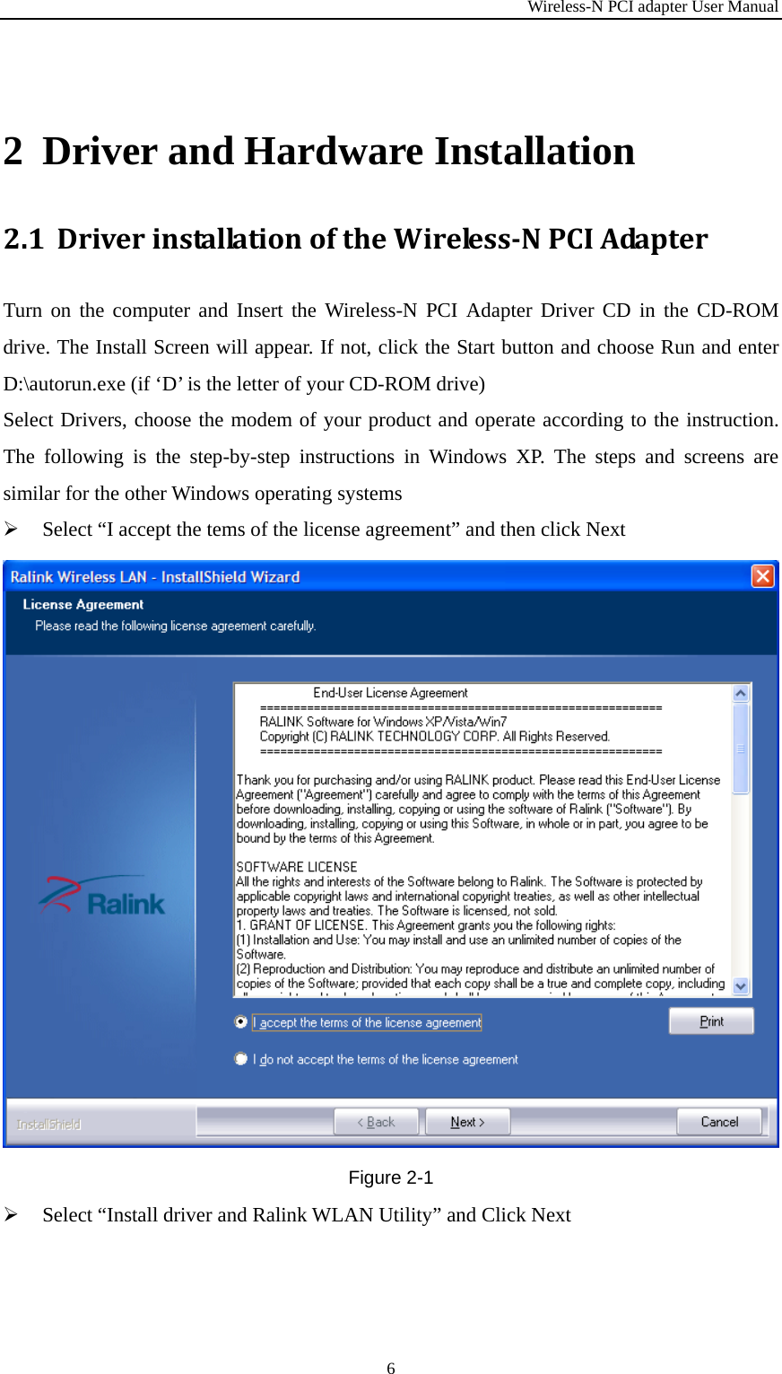 Wireless-N PCI adapter User Manual 6  2 Driver and Hardware Installation 2.1 DriverinstallationoftheWirelessNPCIAdapterTurn on the computer and Insert the Wireless-N PCI Adapter Driver CD in the CD-ROM drive. The Install Screen will appear. If not, click the Start button and choose Run and enter D:\autorun.exe (if ‘D’ is the letter of your CD-ROM drive) Select Drivers, choose the modem of your product and operate according to the instruction. The following is the step-by-step instructions in Windows XP. The steps and screens are similar for the other Windows operating systems  Select “I accept the tems of the license agreement” and then click Next Figure 2-1  Select “Install driver and Ralink WLAN Utility” and Click Next 