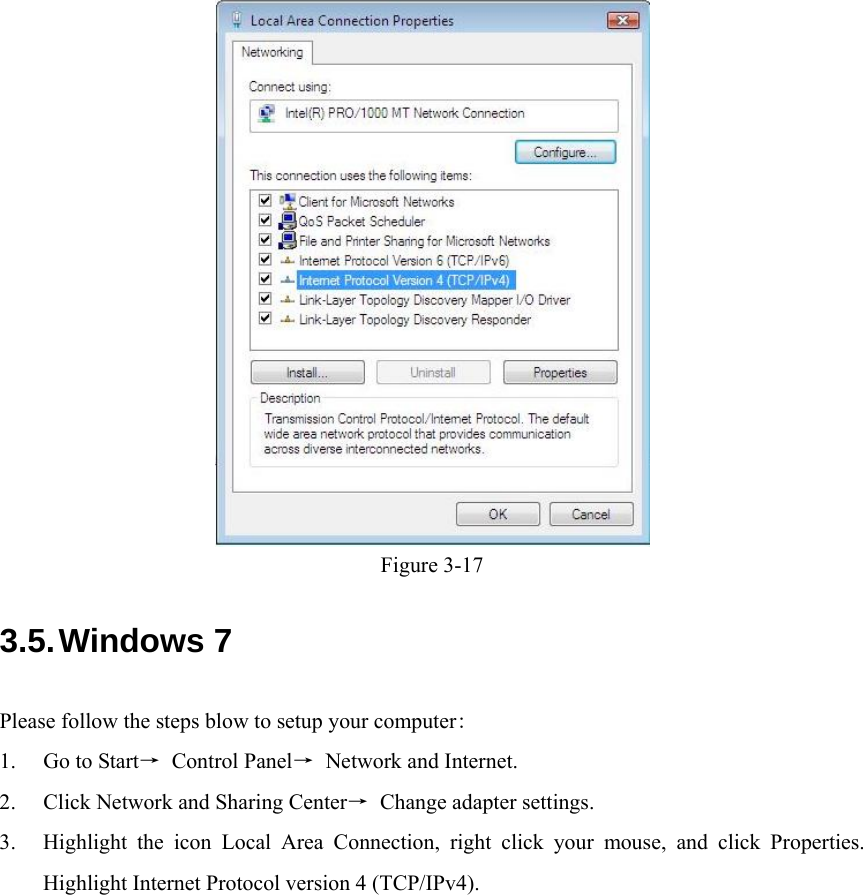    Figure 3-17 3.5. Windows 7 Please follow the steps blow to setup your computer: 1. Go to Start→ Control Panel→ Network and Internet. 2. Click Network and Sharing Center→  Change adapter settings. 3. Highlight the icon Local Area Connection, right click your mouse, and click Properties. Highlight Internet Protocol version 4 (TCP/IPv4). 