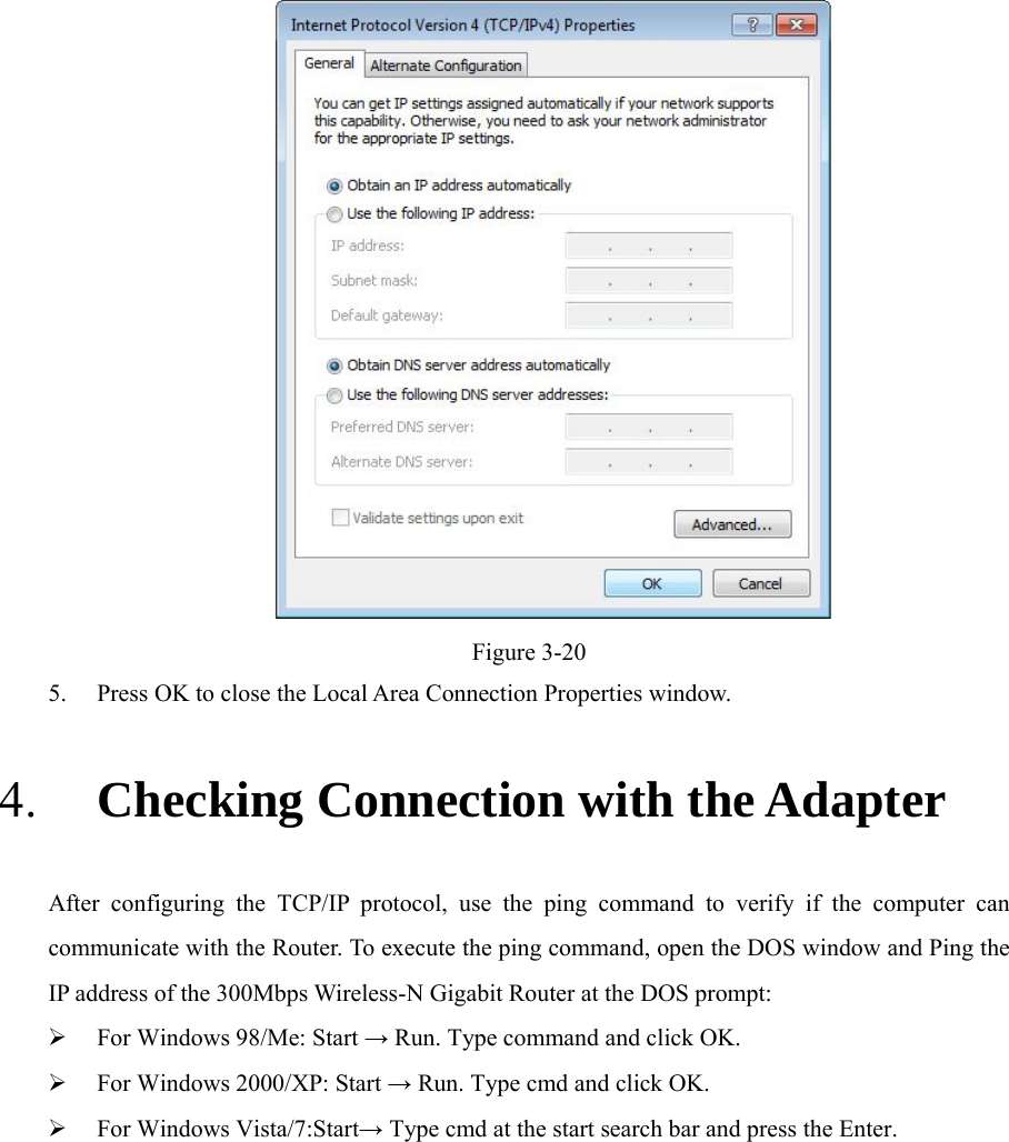    Figure 3-20 5. Press OK to close the Local Area Connection Properties window. 4. Checking Connection with the Adapter After configuring the TCP/IP protocol, use the ping command to verify if the computer can communicate with the Router. To execute the ping command, open the DOS window and Ping the IP address of the 300Mbps Wireless-N Gigabit Router at the DOS prompt:  For Windows 98/Me: Start → Run. Type command and click OK.  For Windows 2000/XP: Start → Run. Type cmd and click OK.  For Windows Vista/7:Start→ Type cmd at the start search bar and press the Enter.           