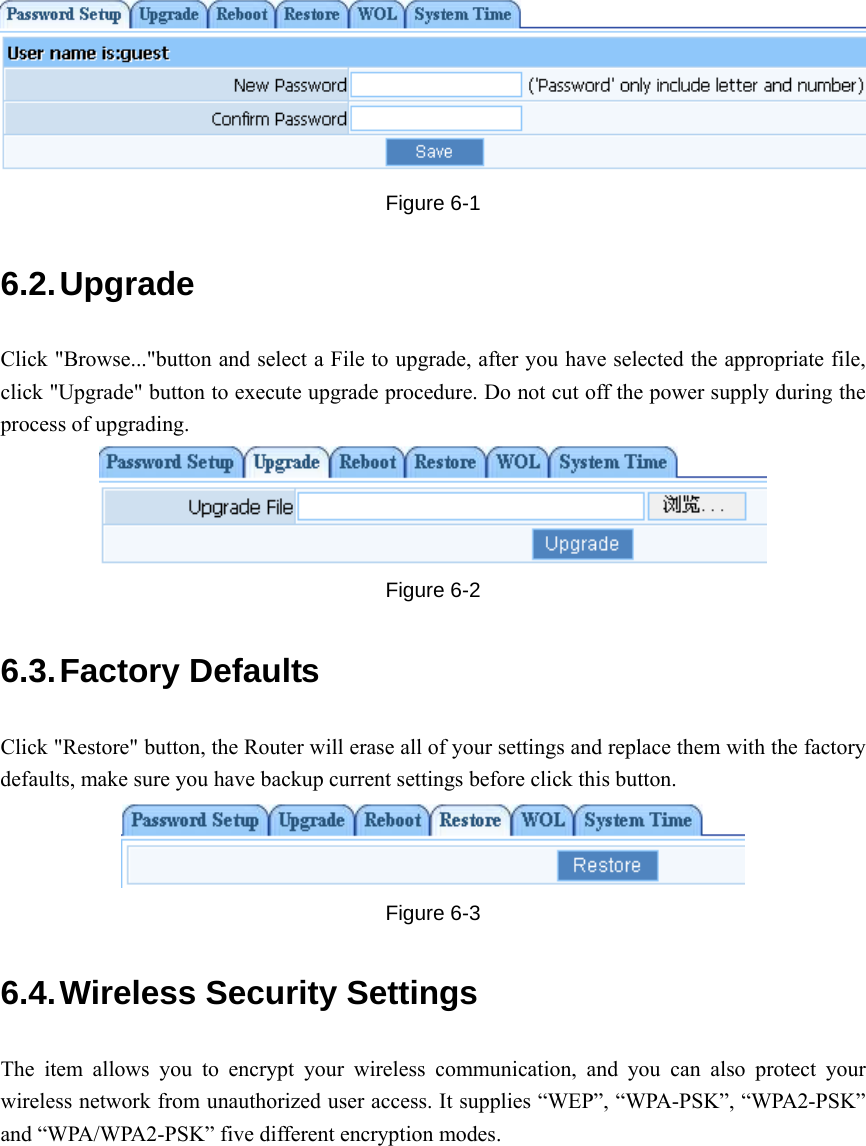    Figure 6-1 6.2. Upgrade Click &quot;Browse...&quot;button and select a File to upgrade, after you have selected the appropriate file, click &quot;Upgrade&quot; button to execute upgrade procedure. Do not cut off the power supply during the process of upgrading.  Figure 6-2 6.3. Factory  Defaults Click &quot;Restore&quot; button, the Router will erase all of your settings and replace them with the factory defaults, make sure you have backup current settings before click this button.  Figure 6-3 6.4. Wireless Security Settings The item allows you to encrypt your wireless communication, and you can also protect your wireless network from unauthorized user access. It supplies “WEP”, “WPA-PSK”, “WPA2-PSK” and “WPA/WPA2-PSK” five different encryption modes. 