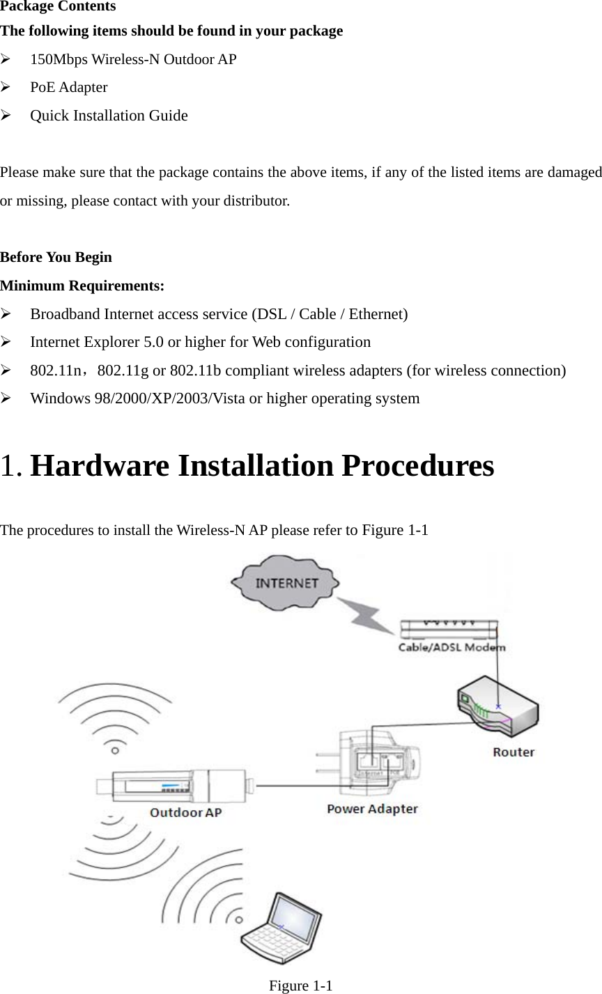   Package Contents The following items should be found in your package  150Mbps Wireless-N Outdoor AP    PoE Adapter  Quick Installation Guide  Please make sure that the package contains the above items, if any of the listed items are damaged or missing, please contact with your distributor.  Before You Begin Minimum Requirements:  Broadband Internet access service (DSL / Cable / Ethernet)  Internet Explorer 5.0 or higher for Web configuration  802.11n，802.11g or 802.11b compliant wireless adapters (for wireless connection)  Windows 98/2000/XP/2003/Vista or higher operating system 1. Hardware Installation Procedures The procedures to install the Wireless-N AP please refer to Figure 1-1  Figure 1-1 