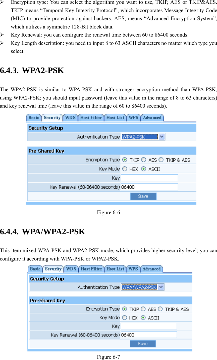    Encryption type: You can select the algorithm you want to use, TKIP, AES or TKIP&amp;AES. TKIP means “Temporal Key Integrity Protocol”, which incorporates Message Integrity Code (MIC) to provide protection against hackers. AES, means “Advanced Encryption System”, which utilizes a symmetric 128-Bit block data.  Key Renewal: you can configure the renewal time between 60 to 86400 seconds.  Key Length description: you need to input 8 to 63 ASCII characters no matter which type you select. 6.4.3. WPA2-PSK The WPA2-PSK is similar to WPA-PSK and with stronger encryption method than WPA-PSK, using WPA2-PSK; you should input password (leave this value in the range of 8 to 63 characters) and key renewal time (leave this value in the range of 60 to 86400 seconds).  Figure 6-6 6.4.4. WPA/WPA2-PSK This item mixed WPA-PSK and WPA2-PSK mode, which provides higher security level; you can configure it according with WPA-PSK or WPA2-PSK.  Figure 6-7 