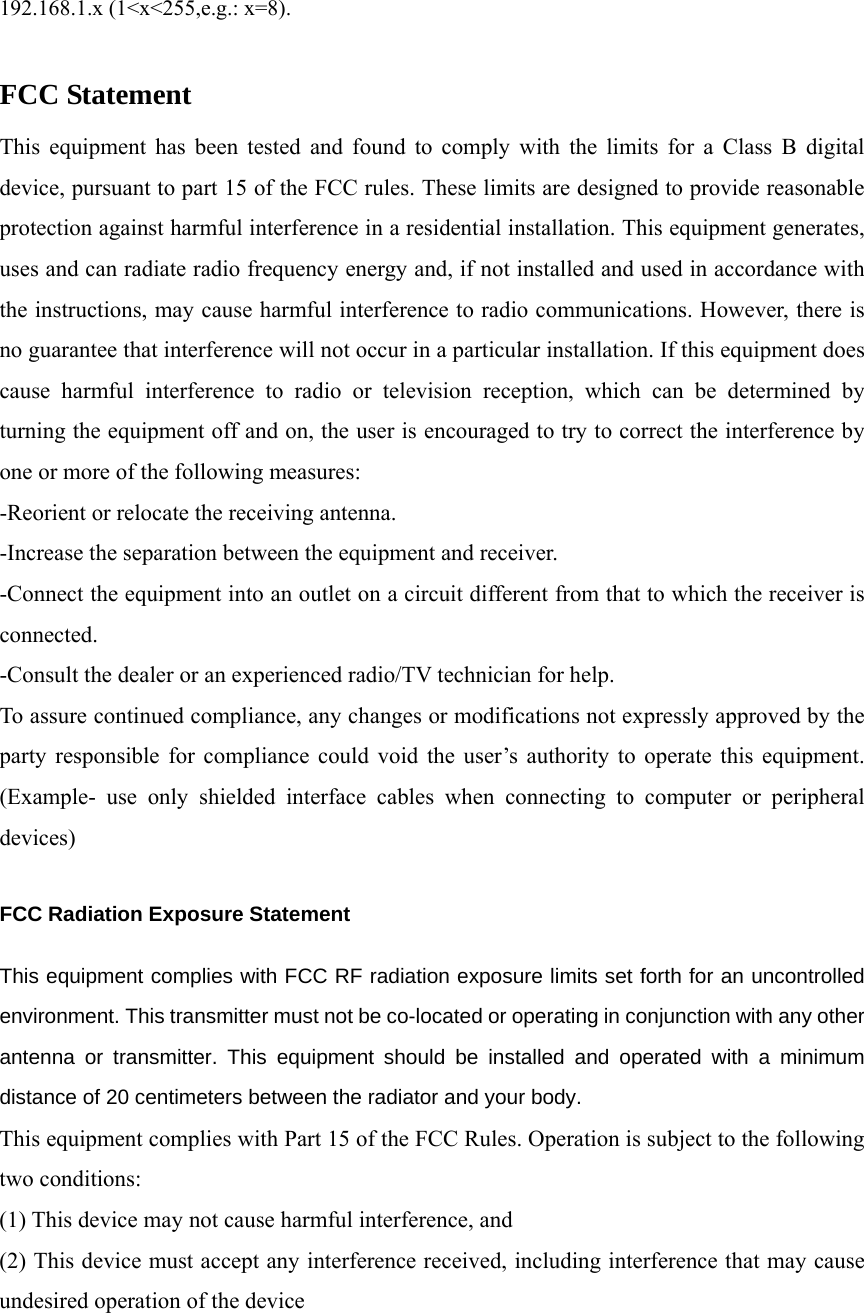   192.168.1.x (1&lt;x&lt;255,e.g.: x=8).  FCC Statement This equipment has been tested and found to comply with the limits for a Class B digital device, pursuant to part 15 of the FCC rules. These limits are designed to provide reasonable protection against harmful interference in a residential installation. This equipment generates, uses and can radiate radio frequency energy and, if not installed and used in accordance with the instructions, may cause harmful interference to radio communications. However, there is no guarantee that interference will not occur in a particular installation. If this equipment does cause harmful interference to radio or television reception, which can be determined by turning the equipment off and on, the user is encouraged to try to correct the interference by one or more of the following measures: -Reorient or relocate the receiving antenna. -Increase the separation between the equipment and receiver. -Connect the equipment into an outlet on a circuit different from that to which the receiver is connected. -Consult the dealer or an experienced radio/TV technician for help. To assure continued compliance, any changes or modifications not expressly approved by the party responsible for compliance could void the user’s authority to operate this equipment. (Example- use only shielded interface cables when connecting to computer or peripheral devices)  FCC Radiation Exposure Statement     This equipment complies with FCC RF radiation exposure limits set forth for an uncontrolled environment. This transmitter must not be co-located or operating in conjunction with any other antenna or transmitter. This equipment should be installed and operated with a minimum distance of 20 centimeters between the radiator and your body. This equipment complies with Part 15 of the FCC Rules. Operation is subject to the following two conditions: (1) This device may not cause harmful interference, and (2) This device must accept any interference received, including interference that may cause undesired operation of the device  