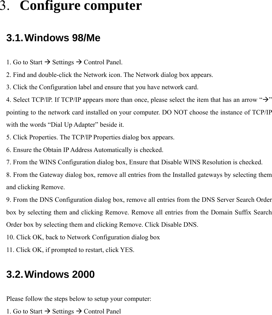   3. Configure computer 3.1. Windows 98/Me 1. Go to Start  Settings  Control Panel. 2. Find and double-click the Network icon. The Network dialog box appears. 3. Click the Configuration label and ensure that you have network card. 4. Select TCP/IP. If TCP/IP appears more than once, please select the item that has an arrow “” pointing to the network card installed on your computer. DO NOT choose the instance of TCP/IP with the words “Dial Up Adapter” beside it. 5. Click Properties. The TCP/IP Properties dialog box appears. 6. Ensure the Obtain IP Address Automatically is checked. 7. From the WINS Configuration dialog box, Ensure that Disable WINS Resolution is checked. 8. From the Gateway dialog box, remove all entries from the Installed gateways by selecting them and clicking Remove. 9. From the DNS Configuration dialog box, remove all entries from the DNS Server Search Order box by selecting them and clicking Remove. Remove all entries from the Domain Suffix Search Order box by selecting them and clicking Remove. Click Disable DNS. 10. Click OK, back to Network Configuration dialog box 11. Click OK, if prompted to restart, click YES. 3.2. Windows 2000 Please follow the steps below to setup your computer: 1. Go to Start  Settings  Control Panel 