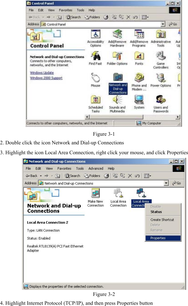    Figure 3-1 2. Double click the icon Network and Dial-up Connections 3. Highlight the icon Local Area Connection, right click your mouse, and click Properties  Figure 3-2 4. Highlight Internet Protocol (TCP/IP), and then press Properties button 