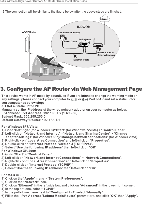  3.  Configure the AP Router via Web Management PageThis device works in AP mode by default, so if you are intend to change the working mode or any settings, please connect your computer to          or         Port of AP and set a static IP for you computer as below steps: 3.1 Set a Static IP for PCManually set the IP address of the wired network adapter on your computer as below.IP Address/ IPv4 Address: 192.168.1.x (1&lt;x&lt;255)Subnet Mask: 255.255.255.0Default Gateway/ Router: 192.168.1.1For Windows 8/ 7/Vista1) Go to “Settings” (for Windows 8)/“Start” (for Windows 7/Vista) &gt; “Control Panel”. 2) Left-click on “Network and Internet” &gt; “Network and Sharing Center” &gt; “Change       adapter settings” (for Windows 8/ 7)/”Manage network connections” (for Windows Vista). 3) Right-click on “Local Area Connection” and left-click on “Properties”. 4) Double-click on “Internet Protocol Version 4 (TCP/IPv4)”. 5) Select “Use the following IP address” then left-click on “OK”.For Windows XP/20001) Go to “Start” &gt; “Control Panel”. 2) Left-click on “Network and Internet Connections” &gt; “Network Connections”. 3) Right-click on “Local Area Connection” and left-click on “Properties”. 4) Double-click on “Internet Protocol (TCP/IP)”. 5) Select “Use the following IP address” then left-click on “OK”.For MAC OS1) Click on the “Apple” menu &gt; “System Preferences”. 2) Click on the “Network” icon. 3) Click on “Ethernet” in the left side box and click on “Advanced” in the lower right corner.4) In the top options, select “TCP/IP”.5) In the pull-down menu next to “Configure IPv4” select “Manually”. 6) Fill in the “IPv4 Address/Subnet Mask/Router” parameters, and click “OK” then “Apply”.4netis Wireless High Power Outdoor AP Router Quick Installation Guide2. The connection will be similar to the figure below after the above steps are finished.connect to xDSL orCable modem/router Ethernet  CableMain Electrical SupplyINDOORPower Cable PoE InjectorPOW ERInternetLAN/WANAP/AP Router