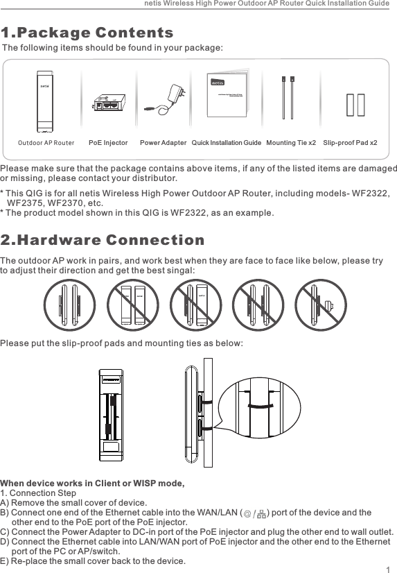1.Package ContentsPlease make sure that the package contains above items, if any of the listed items are damaged or missing, please contact your distributor.OutdoorAPRouternetis Wireless High Power Outdoor AP RouterQuick Installation Guidenetis Wireless High Power Outdoor AP Router Quick Installation Guide12.Hardware ConnectionThe following items should be found in your package:PoE Injector       Power Adapter   Quick Installation Guide   Mounting Tie x2    Slip-proof Pad x2* This QIG is for all netis Wireless High Power Outdoor AP Router, including models- WF2322,    WF2375, WF2370, etc. * The product model shown in this QIG is WF2322, as an example.The outdoor AP work in pairs, and work best when they are face to face like below, please try to adjust their direction and get the best singal:Please put the slip-proof pads and mounting ties as below:When device works in Client or WISP mode,1. Connection StepA) Remove the small cover of device.B) Connect one end of the Ethernet cable into the WAN/LAN (          ) port of the device and the      other end to the PoE port of the PoE injector.C) Connect the Power Adapter to DC-in port of the PoE injector and plug the other end to wall outlet.D) Connect the Ethernet cable into LAN/WAN port of PoE injector and the other end to the Ethernet      port of the PC or AP/switch.E) Re-place the small cover back to the device.
