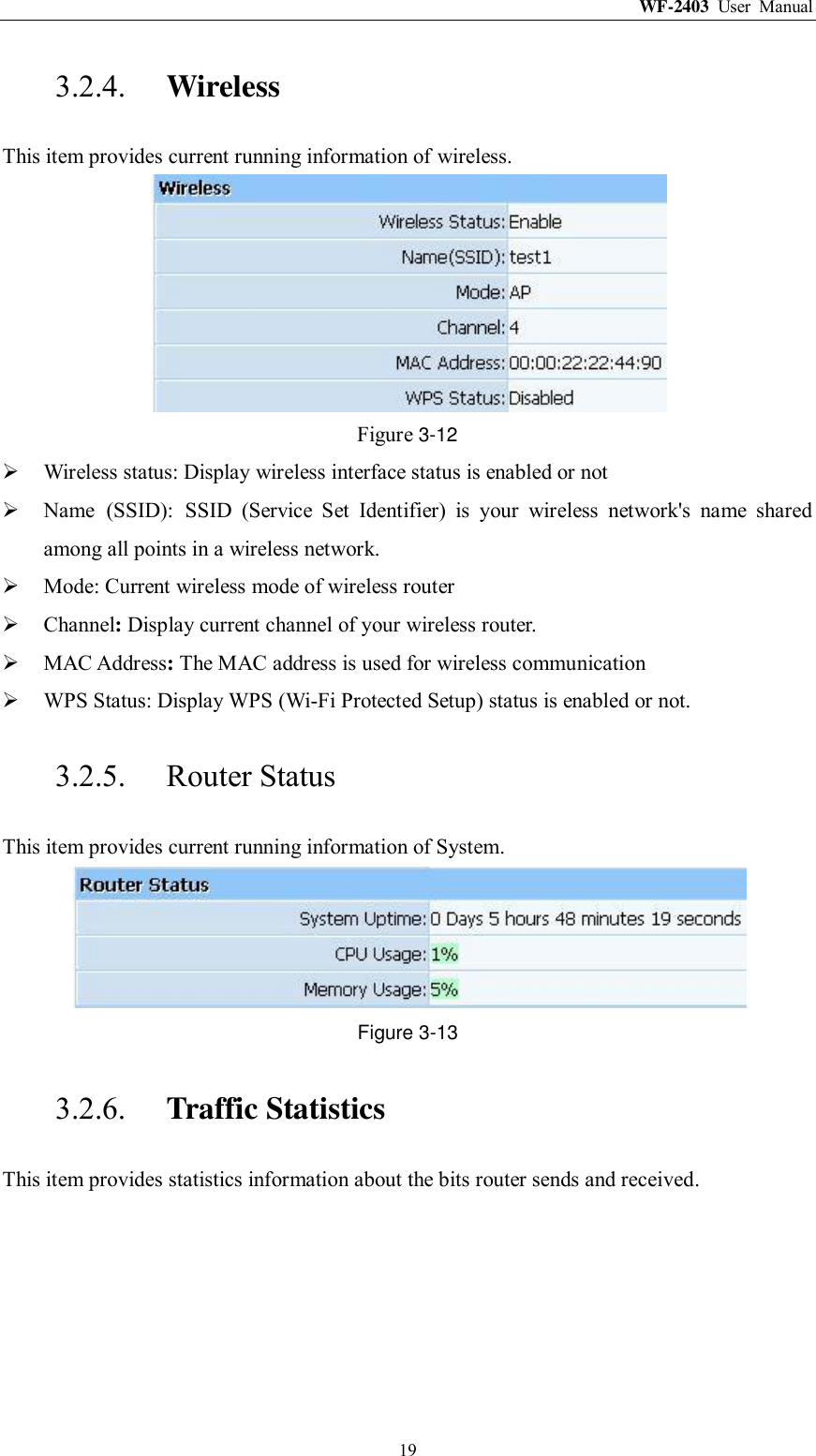 WF-2403  User  Manual  19 3.2.4. Wireless This item provides current running information of wireless.  Figure 3-12  Wireless status: Display wireless interface status is enabled or not  Name  (SSID):  SSID  (Service  Set  Identifier)  is  your  wireless  network&apos;s  name  shared among all points in a wireless network.  Mode: Current wireless mode of wireless router    Channel: Display current channel of your wireless router.  MAC Address: The MAC address is used for wireless communication  WPS Status: Display WPS (Wi-Fi Protected Setup) status is enabled or not. 3.2.5. Router Status This item provides current running information of System.  Figure 3-13 3.2.6. Traffic Statistics This item provides statistics information about the bits router sends and received. 