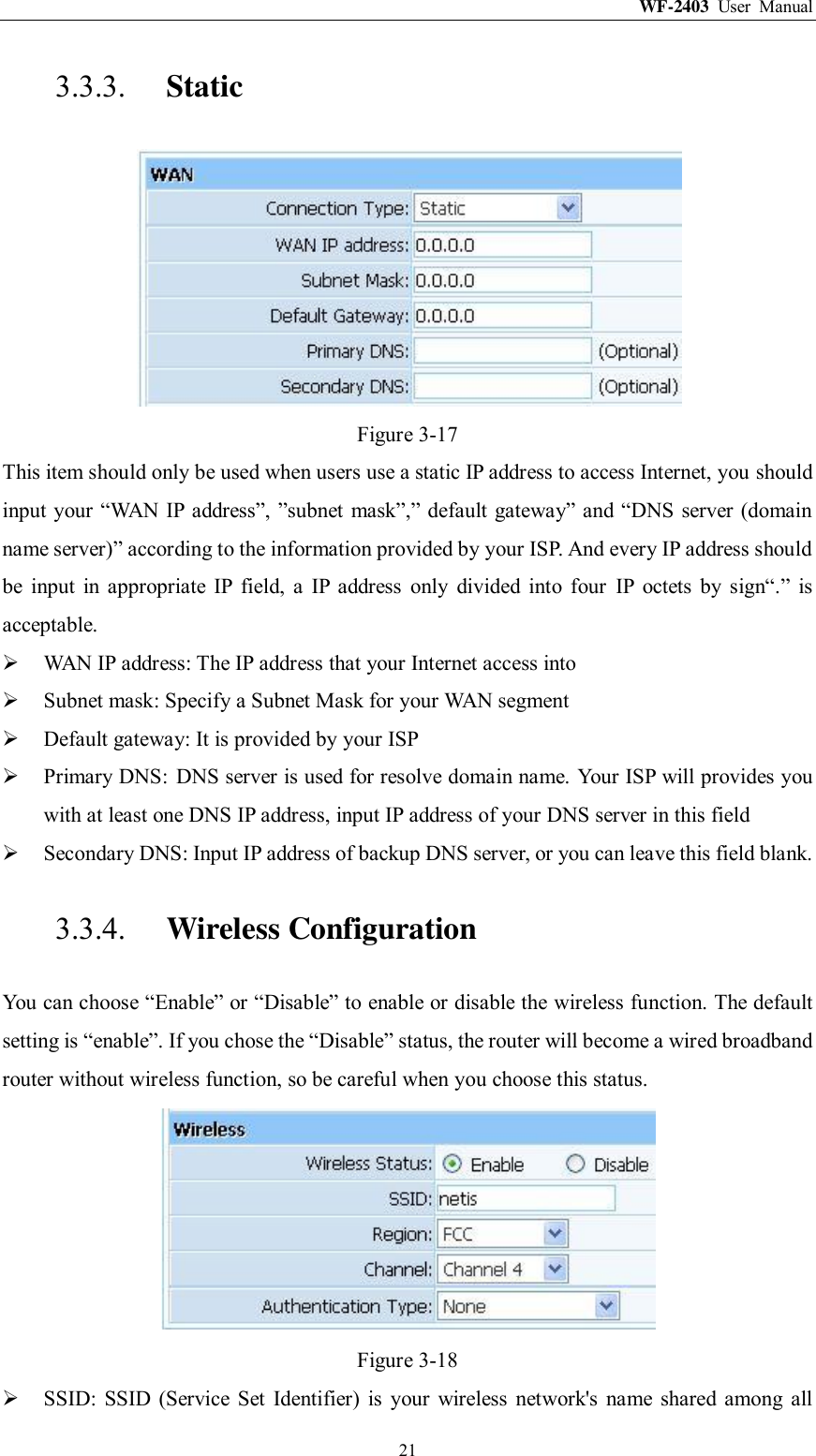 WF-2403  User  Manual  21 3.3.3. Static  Figure 3-17 This item should only be used when users use a static IP address to access Internet, you should input your “WAN IP address”, ”subnet mask”,” default gateway” and “DNS server (domain name server)” according to the information provided by your ISP. And every IP address should be  input  in  appropriate  IP  field,  a  IP  address  only  divided  into  four  IP  octets  by  sign“.”  is acceptable.  WAN IP address: The IP address that your Internet access into  Subnet mask: Specify a Subnet Mask for your WAN segment  Default gateway: It is provided by your ISP  Primary DNS:  DNS server is used for resolve domain name. Your ISP will provides you with at least one DNS IP address, input IP address of your DNS server in this field  Secondary DNS: Input IP address of backup DNS server, or you can leave this field blank. 3.3.4. Wireless Configuration You can choose “Enable” or “Disable” to enable or disable the wireless function. The default setting is “enable”. If you chose the “Disable” status, the router will become a wired broadband router without wireless function, so be careful when you choose this status.  Figure 3-18  SSID:  SSID  (Service  Set  Identifier)  is  your  wireless  network&apos;s  name  shared  among  all 