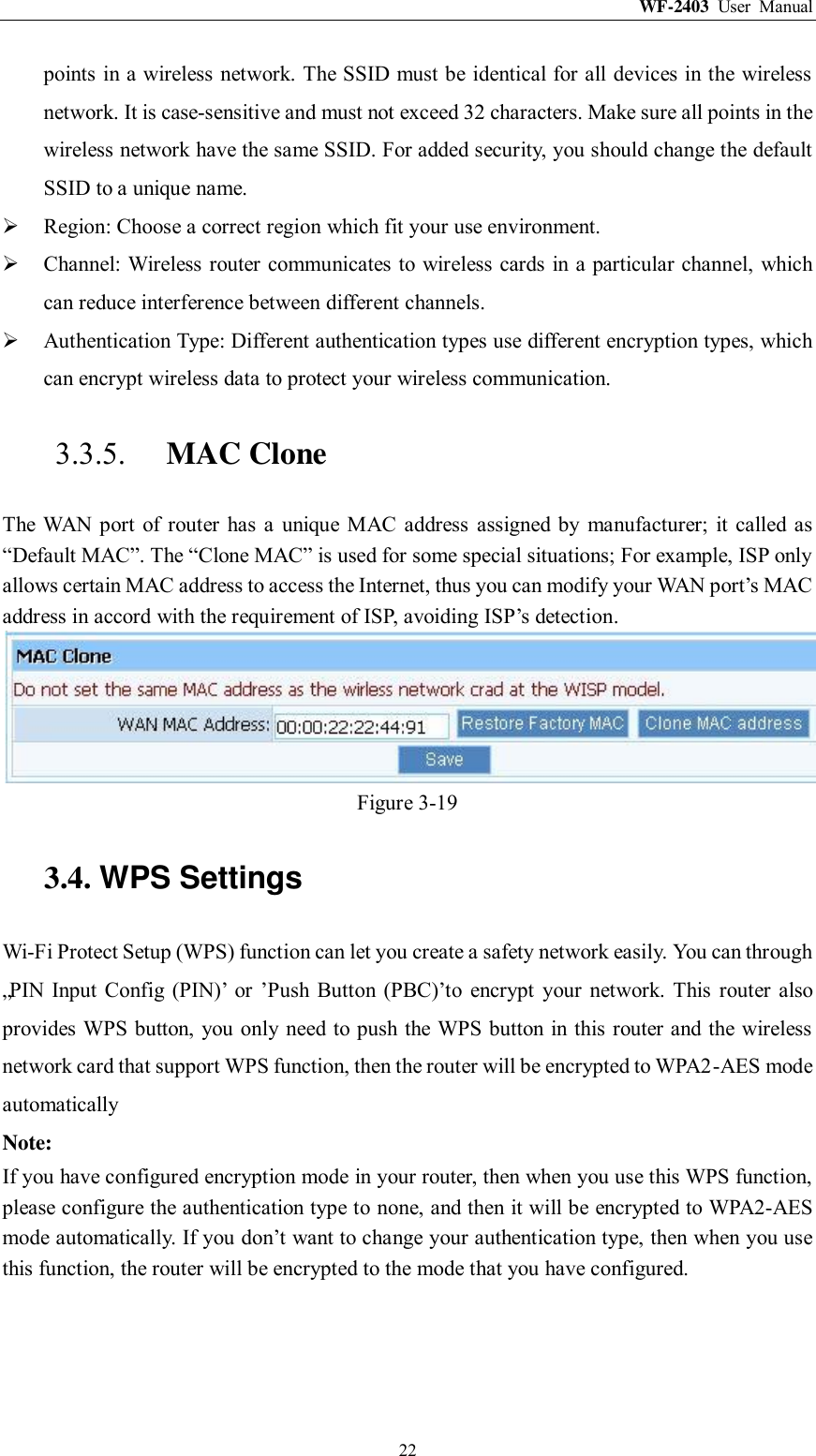 WF-2403  User  Manual  22 points in a wireless network. The SSID must be identical for all devices in the wireless network. It is case-sensitive and must not exceed 32 characters. Make sure all points in the wireless network have the same SSID. For added security, you should change the default SSID to a unique name.  Region: Choose a correct region which fit your use environment.  Channel: Wireless router communicates to wireless cards in a particular channel, which can reduce interference between different channels.  Authentication Type: Different authentication types use different encryption types, which can encrypt wireless data to protect your wireless communication. 3.3.5. MAC Clone The  WAN port  of router  has  a  unique  MAC  address  assigned by  manufacturer;  it  called as “Default MAC”. The “Clone MAC” is used for some special situations; For example, ISP only allows certain MAC address to access the Internet, thus you can modify your WAN port‟s MAC address in accord with the requirement of ISP, avoiding ISP‟s detection.  Figure 3-19 3.4. WPS Settings Wi-Fi Protect Setup (WPS) function can let you create a safety network easily. You can through „PIN Input Config (PIN)‟  or  ‟Push  Button (PBC)‟to  encrypt  your network.  This  router also provides WPS button, you only need to push the WPS button in this router and  the wireless network card that support WPS function, then the router will be encrypted to WPA2-AES mode automatically Note: If you have configured encryption mode in your router, then when you use this WPS function, please configure the authentication type to none, and then it will be encrypted to WPA2-AES mode automatically. If you don‟t want to change your authentication type, then when you use this function, the router will be encrypted to the mode that you have configured. 