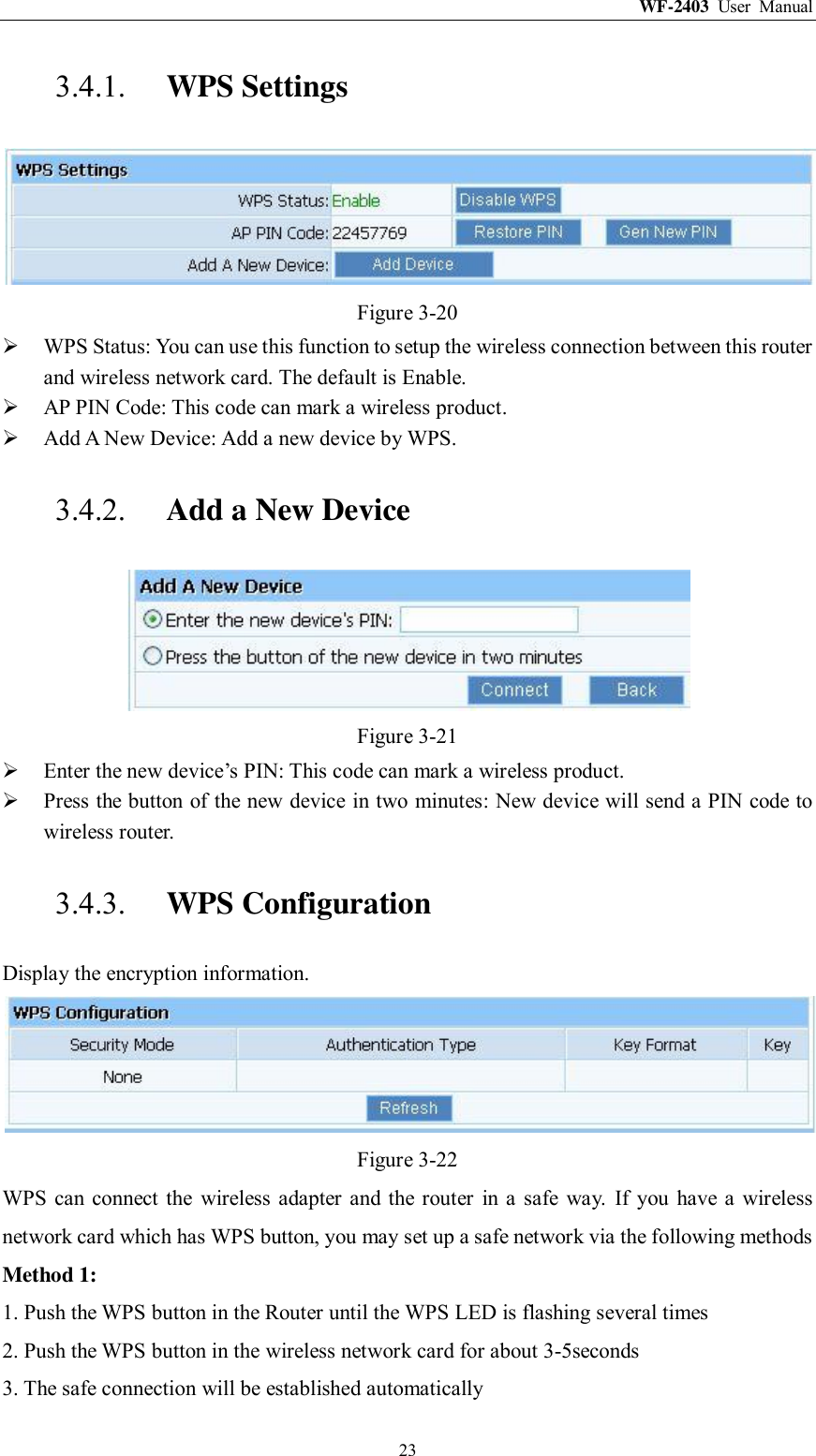 WF-2403  User  Manual  23 3.4.1. WPS Settings  Figure 3-20  WPS Status: You can use this function to setup the wireless connection between this router and wireless network card. The default is Enable.  AP PIN Code: This code can mark a wireless product.  Add A New Device: Add a new device by WPS. 3.4.2. Add a New Device  Figure 3-21  Enter the new device‟s PIN: This code can mark a wireless product.  Press the button of the new device in two minutes: New device will send a PIN code to wireless router. 3.4.3. WPS Configuration Display the encryption information.  Figure 3-22 WPS  can connect the  wireless  adapter  and  the  router  in  a  safe  way.  If  you  have  a  wireless network card which has WPS button, you may set up a safe network via the following methods Method 1: 1. Push the WPS button in the Router until the WPS LED is flashing several times 2. Push the WPS button in the wireless network card for about 3-5seconds 3. The safe connection will be established automatically 