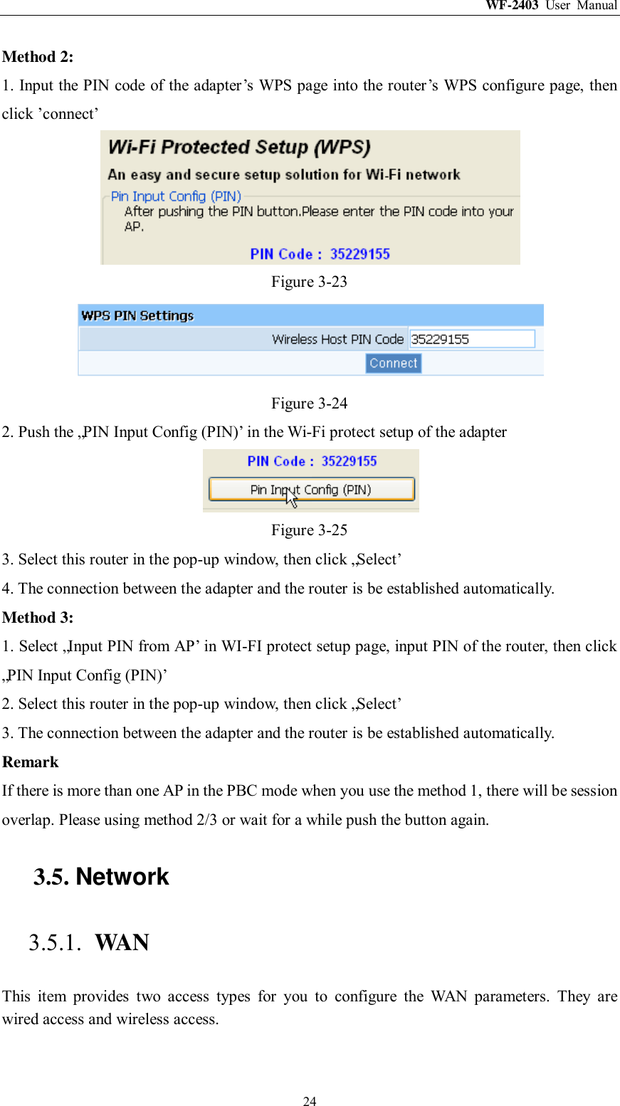 WF-2403  User  Manual  24 Method 2: 1. Input the PIN code of the adapter‟s WPS page into the router‟s WPS configure page, then click ‟connect‟  Figure 3-23  Figure 3-24 2. Push the „PIN Input Config (PIN)‟ in the Wi-Fi protect setup of the adapter  Figure 3-25 3. Select this router in the pop-up window, then click „Select‟ 4. The connection between the adapter and the router is be established automatically. Method 3: 1. Select „Input PIN from AP‟ in WI-FI protect setup page, input PIN of the router, then click „PIN Input Config (PIN)‟ 2. Select this router in the pop-up window, then click „Select‟ 3. The connection between the adapter and the router is be established automatically. Remark If there is more than one AP in the PBC mode when you use the method 1, there will be session overlap. Please using method 2/3 or wait for a while push the button again. 3.5. Network 3.5.1. WAN This  item  provides  two  access  types  for  you  to  configure  the  WAN  parameters.  They  are wired access and wireless access. 