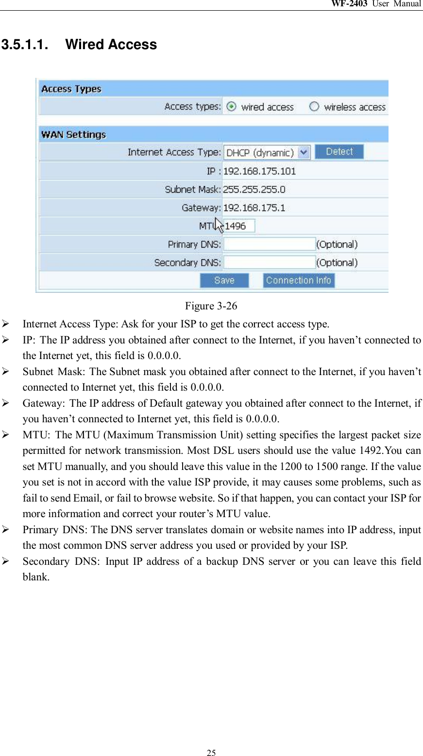 WF-2403  User  Manual  25 3.5.1.1.  Wired Access  Figure 3-26  Internet Access Type: Ask for your ISP to get the correct access type.  IP:  The IP address you obtained after connect to the Internet, if you haven‟t connected to the Internet yet, this field is 0.0.0.0.  Subnet  Mask: The Subnet mask you obtained after connect to the Internet, if you haven‟t connected to Internet yet, this field is 0.0.0.0.  Gateway:  The IP address of Default gateway you obtained after connect to the Internet, if you haven‟t connected to Internet yet, this field is 0.0.0.0.  MTU:  The MTU (Maximum Transmission Unit) setting specifies the largest packet size permitted for network transmission. Most DSL users should use the value 1492.You can set MTU manually, and you should leave this value in the 1200 to 1500 range. If the value you set is not in accord with the value ISP provide, it may causes some problems, such as fail to send Email, or fail to browse website. So if that happen, you can contact your ISP for more information and correct your router‟s MTU value.  Primary  DNS: The DNS server translates domain or website names into IP address, input the most common DNS server address you used or provided by your ISP.  Secondary  DNS:  Input IP  address  of  a  backup DNS server  or  you  can leave this  field blank. 