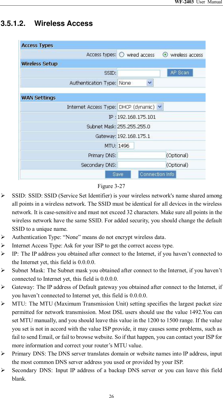 WF-2403  User  Manual  26 3.5.1.2.  Wireless Access  Figure 3-27  SSID: SSID: SSID (Service Set Identifier) is your wireless network&apos;s name shared among all points in a wireless network. The SSID must be identical for all devices in the wireless network. It is case-sensitive and must not exceed 32 characters. Make sure all points in the wireless network have the same SSID. For added security, you should change the default SSID to a unique name.  Authentication Type: “None” means do not encrypt wireless data.  Internet Access Type: Ask for your ISP to get the correct access type.  IP:  The IP address you obtained after connect to the Internet, if you haven‟t connected to the Internet yet, this field is 0.0.0.0.  Subnet  Mask: The Subnet mask you obtained after connect to the Internet, if you haven‟t connected to Internet yet, this field is 0.0.0.0.  Gateway:  The IP address of Default gateway you obtained after connect to the Internet, if you haven‟t connected to Internet yet, this field is 0.0.0.0.  MTU:  The MTU (Maximum Transmission Unit) setting specifies the largest packet size permitted for network transmission. Most DSL users should use the value 1492.You can set MTU manually, and you should leave this value in the 1200 to 1500 range. If the value you set is not in accord with the value ISP provide, it may causes some problems, such as fail to send Email, or fail to browse website. So if that happen, you can contact your ISP for more information and correct your router‟s MTU value.  Primary  DNS: The DNS server translates domain or website names into IP address, input the most common DNS server address you used or provided by your ISP.  Secondary  DNS:  Input IP  address  of  a  backup DNS server  or  you  can leave this  field blank. 