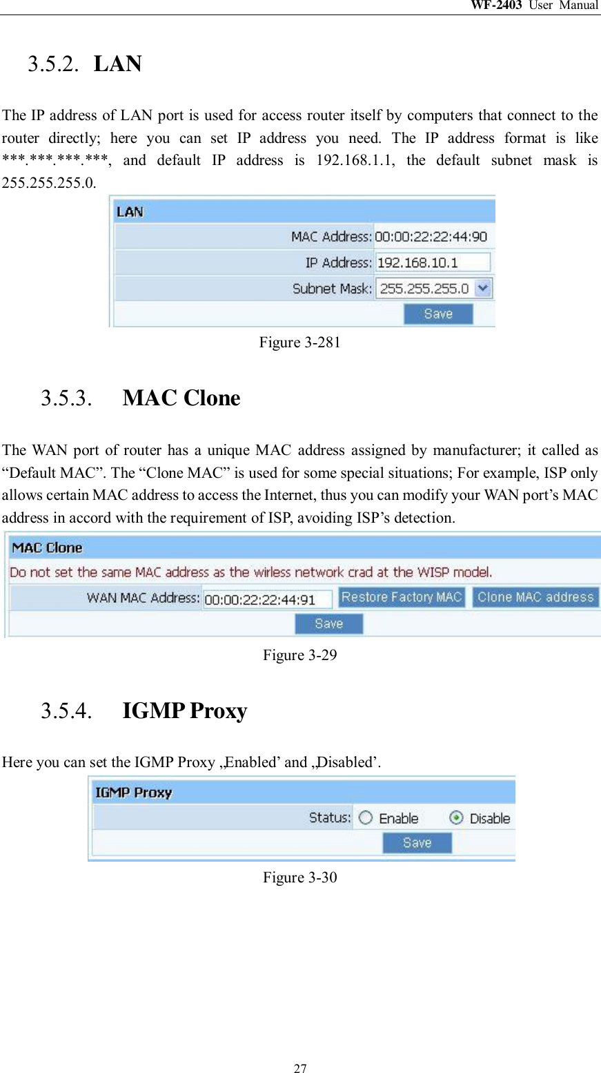 WF-2403  User  Manual  27 3.5.2. LAN The IP address of LAN port is used for access router itself by computers that connect to the router  directly;  here  you  can  set  IP  address  you  need.  The  IP  address  format  is  like ***.***.***.***,  and  default  IP  address  is  192.168.1.1,  the  default  subnet  mask  is 255.255.255.0.  Figure 3-281 3.5.3. MAC Clone The  WAN port  of router  has  a  unique  MAC  address  assigned  by  manufacturer;  it  called as “Default MAC”. The “Clone MAC” is used for some special situations; For example, ISP only allows certain MAC address to access the Internet, thus you can modify your WAN port‟s MAC address in accord with the requirement of ISP, avoiding ISP‟s detection.  Figure 3-29 3.5.4. IGMP Proxy Here you can set the IGMP Proxy „Enabled‟ and „Disabled‟.  Figure 3-30 