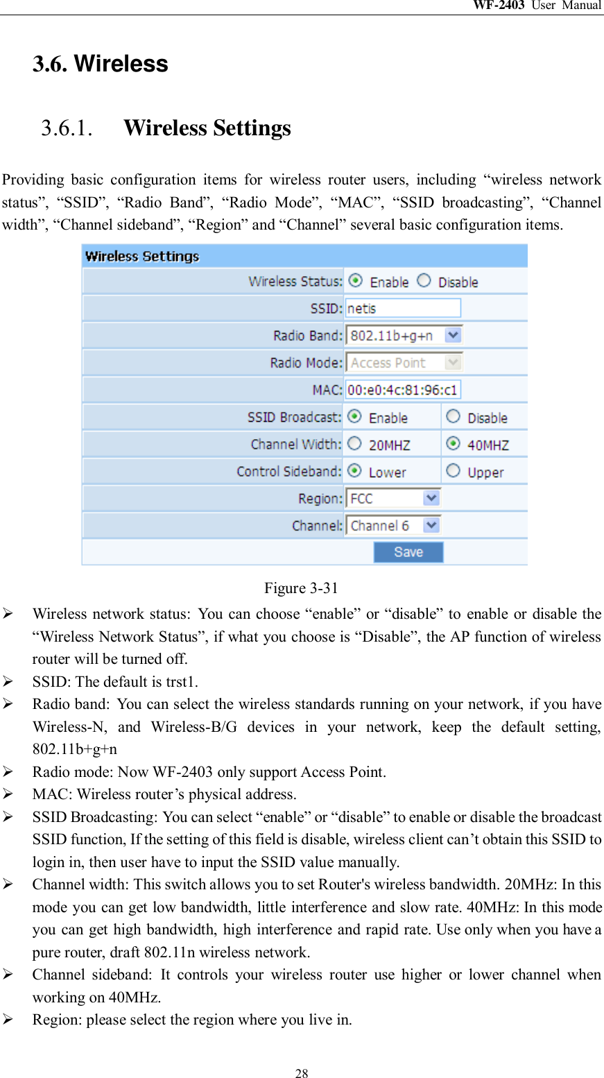 WF-2403  User  Manual  28 3.6. Wireless 3.6.1. Wireless Settings Providing  basic  configuration  items  for  wireless  router  users,  including  “wireless  network status”,  “SSID”,  “Radio  Band”,  “Radio  Mode”,  “MAC”,  “SSID  broadcasting”,  “Channel width”, “Channel sideband”, “Region” and “Channel” several basic configuration items.  Figure 3-31  Wireless network status:  You can choose “enable” or “disable” to  enable  or disable the “Wireless Network Status”, if what you choose is “Disable”, the AP function of wireless router will be turned off.  SSID: The default is trst1.  Radio band:  You can select the wireless standards running on your network, if you have Wireless-N,  and  Wireless-B/G  devices  in  your  network,  keep  the  default  setting, 802.11b+g+n  Radio mode: Now WF-2403 only support Access Point.  MAC: Wireless router‟s physical address.  SSID Broadcasting: You can select “enable” or “disable” to enable or disable the broadcast SSID function, If the setting of this field is disable, wireless client can‟t obtain this SSID to login in, then user have to input the SSID value manually.  Channel width: This switch allows you to set Router&apos;s wireless bandwidth. 20MHz: In this mode you can get low bandwidth, little interference and slow rate. 40MHz: In this mode you can get high bandwidth, high interference and rapid rate. Use only when you have a pure router, draft 802.11n wireless network.  Channel  sideband:  It  controls  your  wireless  router  use  higher  or  lower  channel  when working on 40MHz.  Region: please select the region where you live in. 