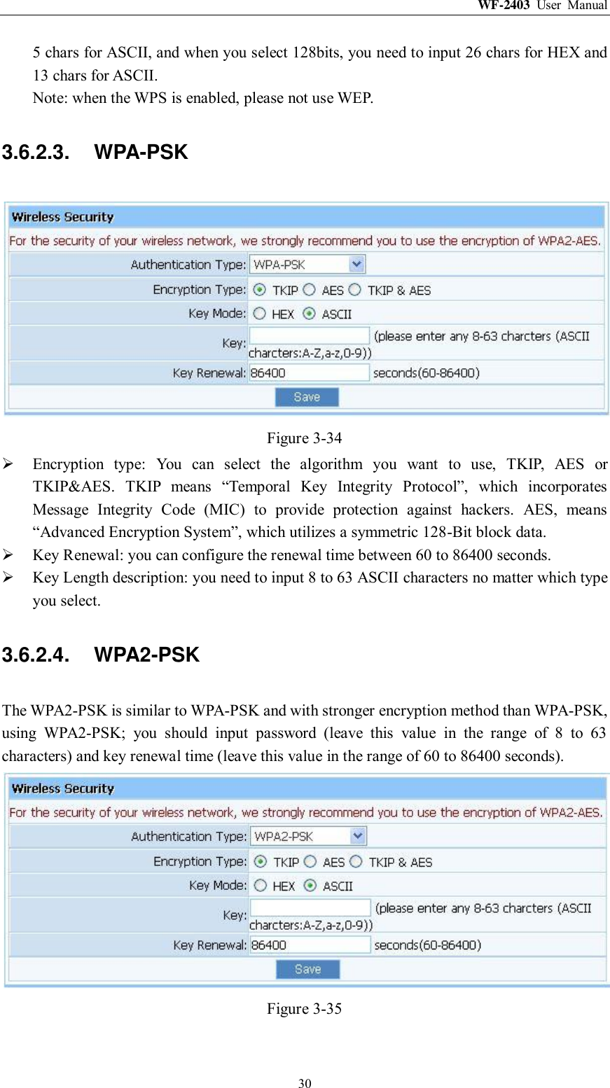 WF-2403  User  Manual  30 5 chars for ASCII, and when you select 128bits, you need to input 26 chars for HEX and 13 chars for ASCII. Note: when the WPS is enabled, please not use WEP. 3.6.2.3.  WPA-PSK  Figure 3-34  Encryption  type:  You  can  select  the  algorithm  you  want  to  use,  TKIP,  AES  or TKIP&amp;AES.  TKIP  means  “Temporal  Key  Integrity  Protocol”,  which  incorporates Message  Integrity  Code  (MIC)  to  provide  protection  against  hackers.  AES,  means “Advanced Encryption System”, which utilizes a symmetric 128-Bit block data.  Key Renewal: you can configure the renewal time between 60 to 86400 seconds.  Key Length description: you need to input 8 to 63 ASCII characters no matter which type you select. 3.6.2.4.  WPA2-PSK The WPA2-PSK is similar to WPA-PSK and with stronger encryption method than WPA-PSK, using  WPA2-PSK;  you  should  input  password  (leave  this  value  in  the  range  of  8  to  63 characters) and key renewal time (leave this value in the range of 60 to 86400 seconds).  Figure 3-35 