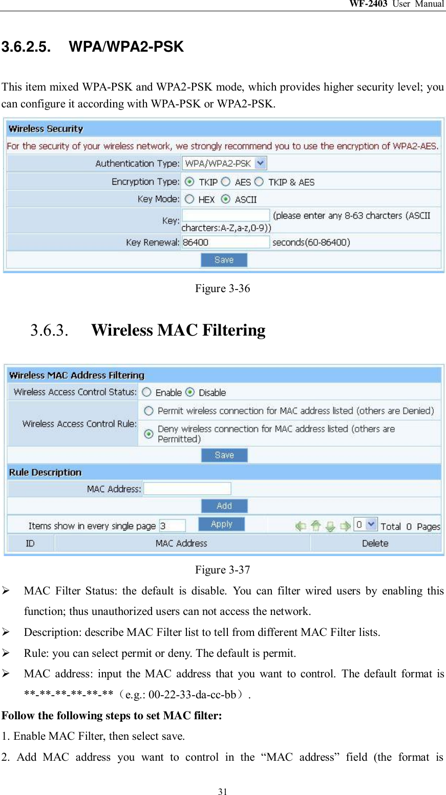 WF-2403  User  Manual  31 3.6.2.5.  WPA/WPA2-PSK This item mixed WPA-PSK and WPA2-PSK mode, which provides higher security level; you can configure it according with WPA-PSK or WPA2-PSK.  Figure 3-36 3.6.3. Wireless MAC Filtering  Figure 3-37  MAC  Filter  Status:  the  default  is  disable.  You  can  filter  wired  users  by  enabling  this function; thus unauthorized users can not access the network.  Description: describe MAC Filter list to tell from different MAC Filter lists.  Rule: you can select permit or deny. The default is permit.  MAC  address:  input  the  MAC  address  that  you  want  to  control.  The  default  format  is **-**-**-**-**-**（e.g.: 00-22-33-da-cc-bb）. Follow the following steps to set MAC filter:   1. Enable MAC Filter, then select save. 2.  Add  MAC  address  you  want  to  control  in  the  “MAC  address”  field  (the  format  is 